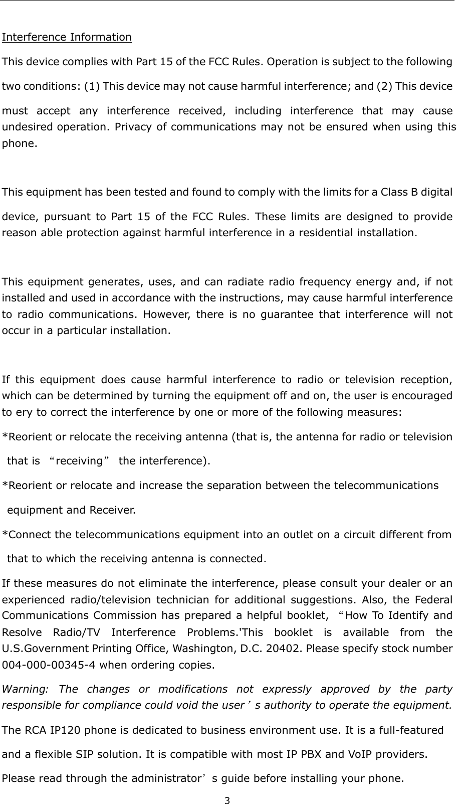  3 Interference Information This device complies with Part 15 of the FCC Rules. Operation is subject to the following two conditions: (1) This device may not cause harmful interference; and (2) This device must accept any interference received, including interference that may cause undesired operation. Privacy of communications may not be ensured when using this phone.  This equipment has been tested and found to comply with the limits for a Class B digital         device, pursuant to Part 15 of the FCC Rules. These limits are designed to provide reason able protection against harmful interference in a residential installation.  This equipment generates, uses, and can radiate radio frequency energy and, if not installed and used in accordance with the instructions, may cause harmful interference to radio communications. However, there is no guarantee that interference will not occur in a particular installation.    If this equipment does cause harmful interference to radio or television reception, which can be determined by turning the equipment off and on, the user is encouraged to ery to correct the interference by one or more of the following measures: *Reorient or relocate the receiving antenna (that is, the antenna for radio or television  that is “receiving” the interference).   *Reorient or relocate and increase the separation between the telecommunications    equipment and Receiver. *Connect the telecommunications equipment into an outlet on a circuit different from   that to which the receiving antenna is connected. If these measures do not eliminate the interference, please consult your dealer or an experienced radio/television technician for additional suggestions. Also, the Federal Communications Commission has prepared a helpful booklet, “How To Identify and Resolve Radio/TV Interference Problems.&apos;This booklet is available from the U.S.Government Printing Office, Washington, D.C. 20402. Please specify stock number 004-000-00345-4 when ordering copies. Warning: The changes or modifications not expressly approved by the party responsible for compliance could void the user’s authority to operate the equipment. The RCA IP120 phone is dedicated to business environment use. It is a full-featured   and a flexible SIP solution. It is compatible with most IP PBX and VoIP providers. Please read through the administrator’s guide before installing your phone.   