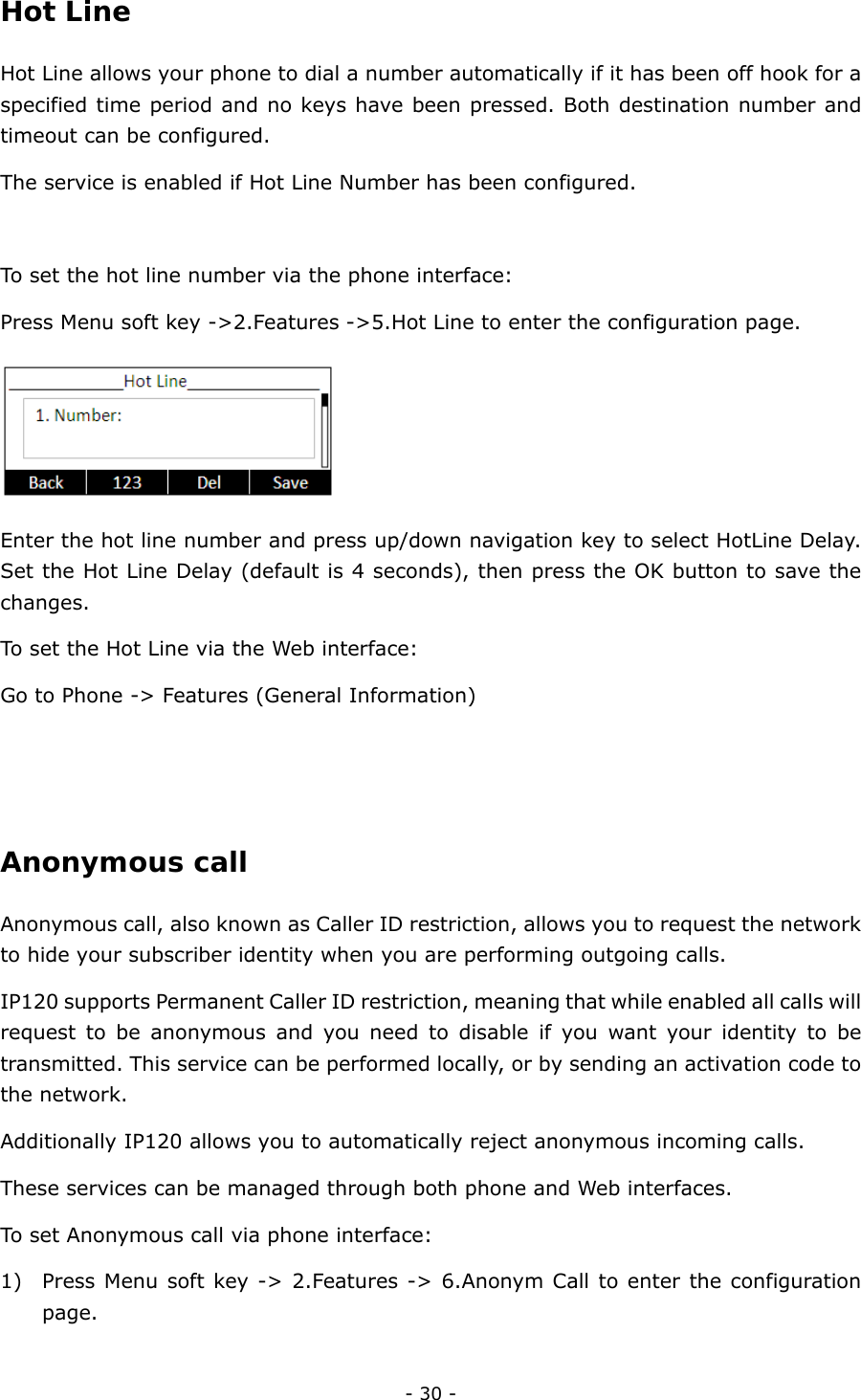  - 30 - Hot Line  Hot Line allows your phone to dial a number automatically if it has been off hook for a specified time period and no keys have been pressed. Both destination number and timeout can be configured. The service is enabled if Hot Line Number has been configured.  To set the hot line number via the phone interface: Press Menu soft key -&gt;2.Features -&gt;5.Hot Line to enter the configuration page.  Enter the hot line number and press up/down navigation key to select HotLine Delay. Set the Hot Line Delay (default is 4 seconds), then press the OK button to save the changes. To set the Hot Line via the Web interface: Go to Phone -&gt; Features (General Information)   Anonymous call  Anonymous call, also known as Caller ID restriction, allows you to request the network to hide your subscriber identity when you are performing outgoing calls. IP120 supports Permanent Caller ID restriction, meaning that while enabled all calls will request to be anonymous and you need to disable if you want your identity to be transmitted. This service can be performed locally, or by sending an activation code to the network. Additionally IP120 allows you to automatically reject anonymous incoming calls. These services can be managed through both phone and Web interfaces. To set Anonymous call via phone interface: 1) Press Menu soft key -&gt; 2.Features -&gt; 6.Anonym Call to enter the configuration page. 