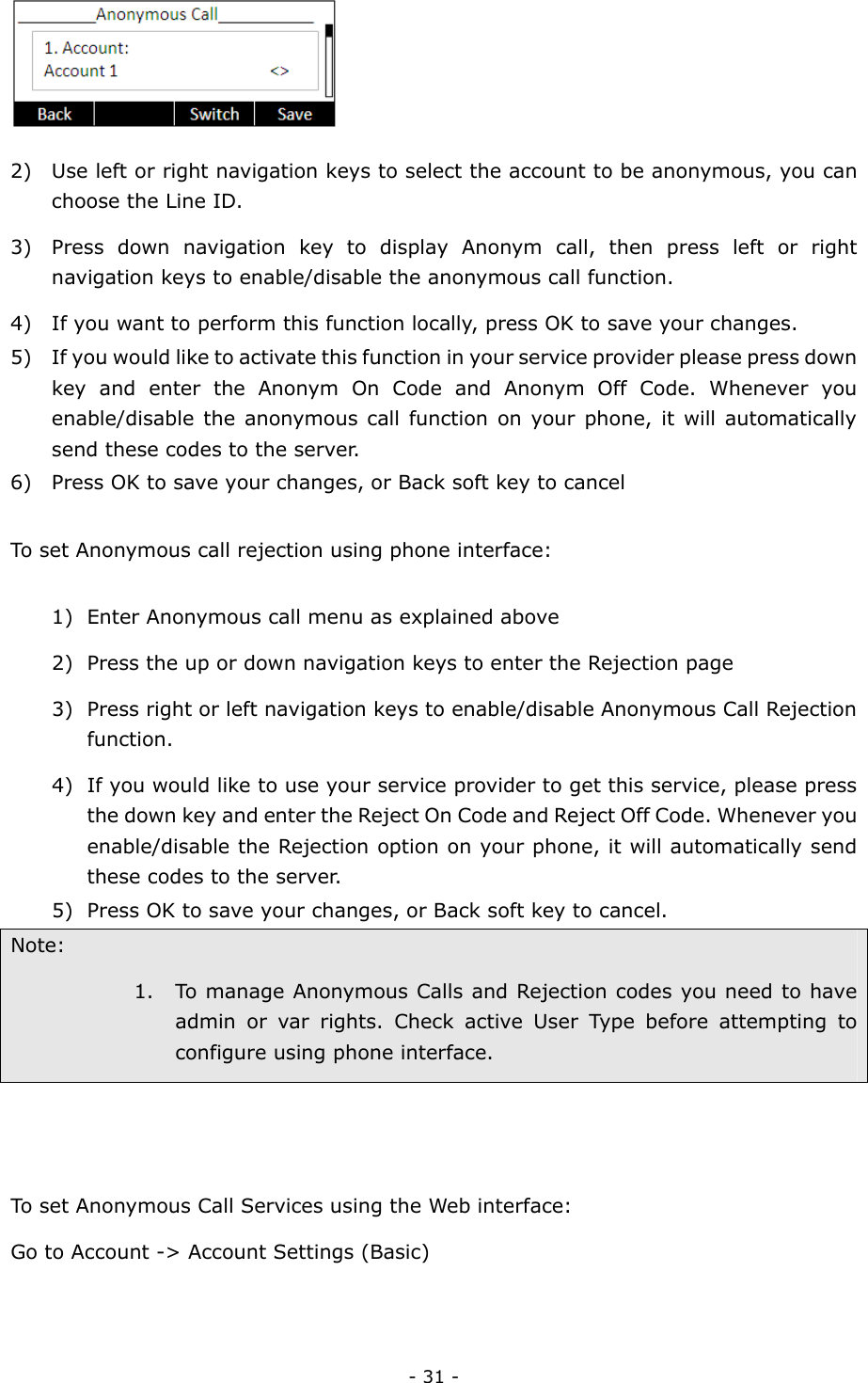  - 31 -  2) Use left or right navigation keys to select the account to be anonymous, you can choose the Line ID. 3) Press down navigation key to display Anonym call, then press left or right navigation keys to enable/disable the anonymous call function. 4) If you want to perform this function locally, press OK to save your changes.   5) If you would like to activate this function in your service provider please press down key and enter the Anonym On Code and Anonym Off Code. Whenever you enable/disable the anonymous call function on your phone, it will automatically send these codes to the server.   6) Press OK to save your changes, or Back soft key to cancel  To set Anonymous call rejection using phone interface:  1) Enter Anonymous call menu as explained above 2) Press the up or down navigation keys to enter the Rejection page 3) Press right or left navigation keys to enable/disable Anonymous Call Rejection function.  4) If you would like to use your service provider to get this service, please press the down key and enter the Reject On Code and Reject Off Code. Whenever you enable/disable the Rejection option on your phone, it will automatically send these codes to the server.   5) Press OK to save your changes, or Back soft key to cancel. Note: 1. To manage Anonymous Calls and Rejection codes you need to have admin or var rights. Check active User Type before attempting to configure using phone interface.   To set Anonymous Call Services using the Web interface: Go to Account -&gt; Account Settings (Basic)  