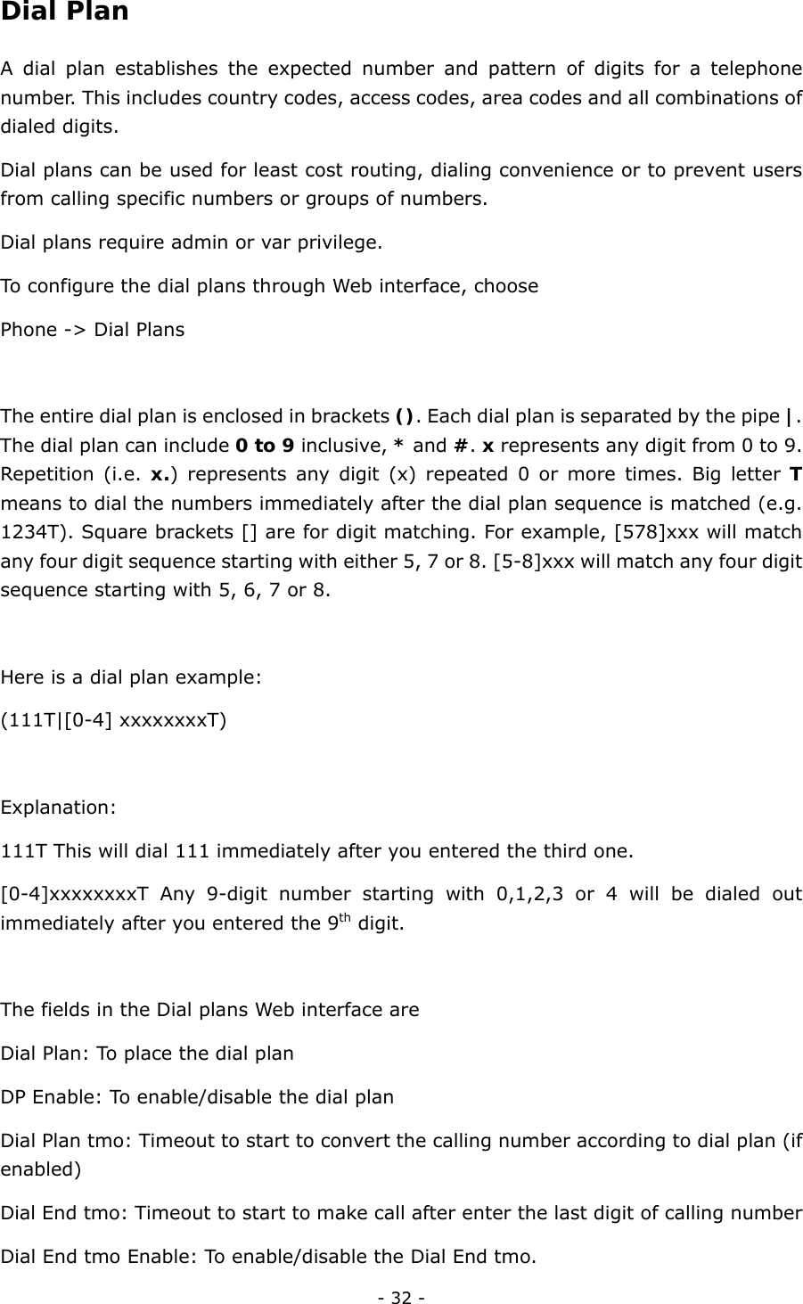  - 32 - Dial Plan  A dial plan establishes the expected number and pattern of digits for a telephone number. This includes country codes, access codes, area codes and all combinations of dialed digits.   Dial plans can be used for least cost routing, dialing convenience or to prevent users from calling specific numbers or groups of numbers. Dial plans require admin or var privilege. To configure the dial plans through Web interface, choose   Phone -&gt; Dial Plans  The entire dial plan is enclosed in brackets (). Each dial plan is separated by the pipe |. The dial plan can include 0 to 9 inclusive, * and #. x represents any digit from 0 to 9. Repetition (i.e. x.) represents any digit (x) repeated 0 or more times. Big letter T means to dial the numbers immediately after the dial plan sequence is matched (e.g. 1234T). Square brackets [] are for digit matching. For example, [578]xxx will match any four digit sequence starting with either 5, 7 or 8. [5-8]xxx will match any four digit sequence starting with 5, 6, 7 or 8.  Here is a dial plan example: (111T|[0-4] xxxxxxxxT)  Explanation: 111T This will dial 111 immediately after you entered the third one. [0-4]xxxxxxxxT Any 9-digit number starting with 0,1,2,3 or 4 will be dialed out immediately after you entered the 9th digit.  The fields in the Dial plans Web interface are Dial Plan: To place the dial plan   DP Enable: To enable/disable the dial plan Dial Plan tmo: Timeout to start to convert the calling number according to dial plan (if enabled) Dial End tmo: Timeout to start to make call after enter the last digit of calling number   Dial End tmo Enable: To enable/disable the Dial End tmo. 