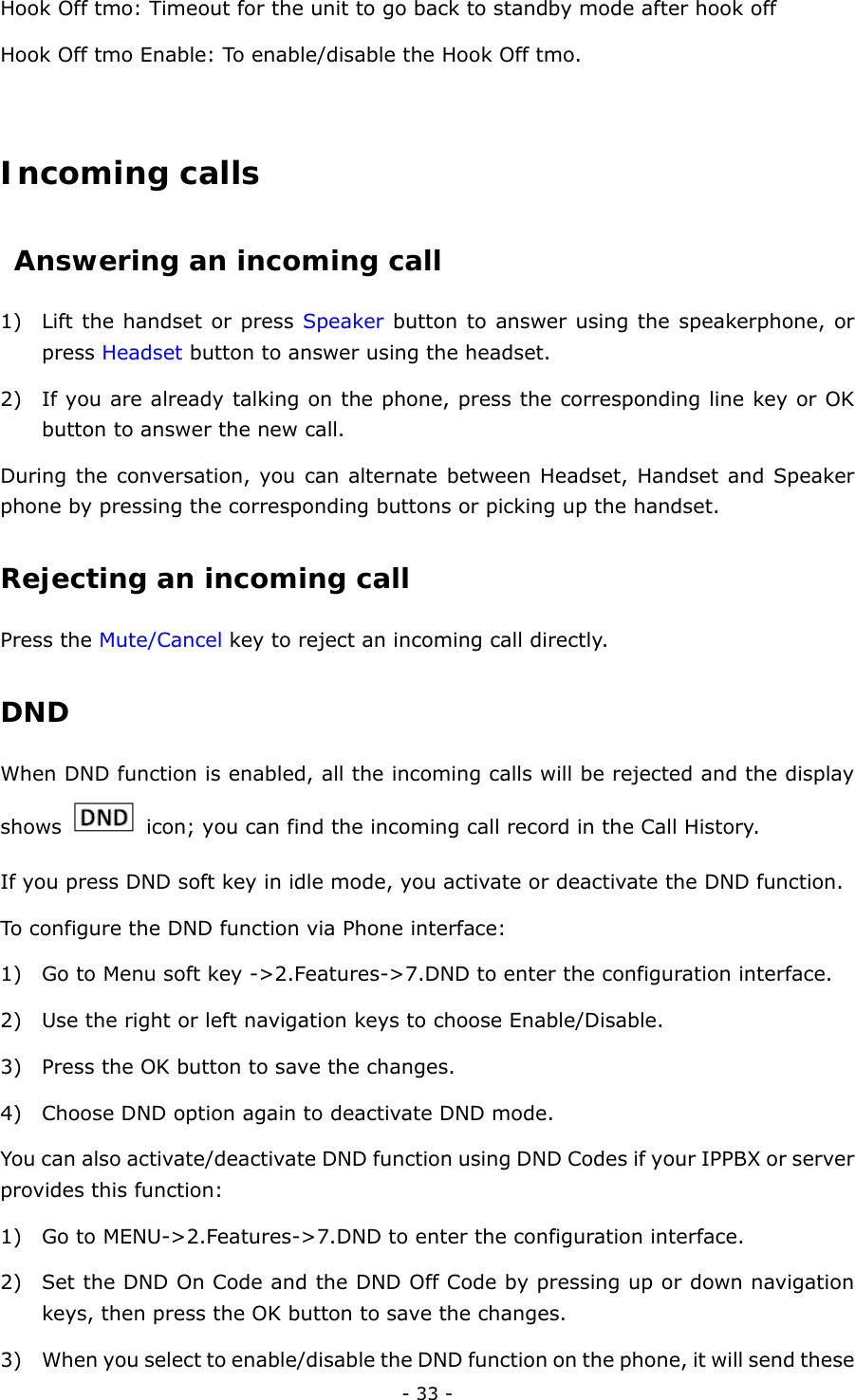  - 33 - Hook Off tmo: Timeout for the unit to go back to standby mode after hook off Hook Off tmo Enable: To enable/disable the Hook Off tmo.  Incoming calls  Answering an incoming call  1) Lift the handset or press Speaker button to answer using the speakerphone, or press Headset button to answer using the headset.   2) If you are already talking on the phone, press the corresponding line key or OK button to answer the new call.   During the conversation, you can alternate between Headset, Handset and Speaker phone by pressing the corresponding buttons or picking up the handset.     Rejecting an incoming call Press the Mute/Cancel key to reject an incoming call directly.   DND   When DND function is enabled, all the incoming calls will be rejected and the display shows    icon; you can find the incoming call record in the Call History.   If you press DND soft key in idle mode, you activate or deactivate the DND function. To configure the DND function via Phone interface:   1) Go to Menu soft key -&gt;2.Features-&gt;7.DND to enter the configuration interface. 2) Use the right or left navigation keys to choose Enable/Disable. 3) Press the OK button to save the changes. 4) Choose DND option again to deactivate DND mode.   You can also activate/deactivate DND function using DND Codes if your IPPBX or server provides this function: 1) Go to MENU-&gt;2.Features-&gt;7.DND to enter the configuration interface. 2) Set the DND On Code and the DND Off Code by pressing up or down navigation keys, then press the OK button to save the changes. 3) When you select to enable/disable the DND function on the phone, it will send these 