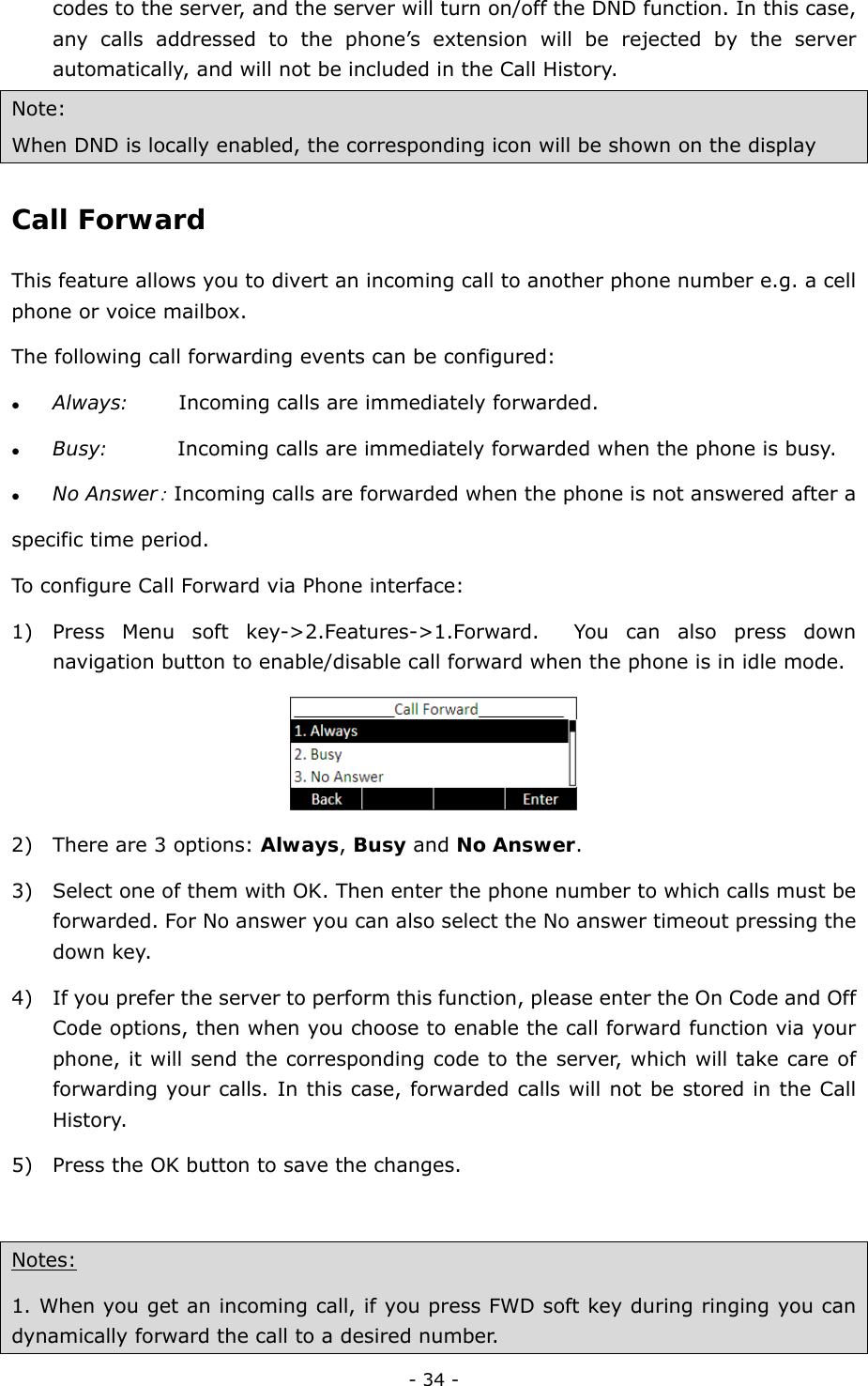  - 34 - codes to the server, and the server will turn on/off the DND function. In this case,   any calls addressed to the phone’s extension will be rejected by the server automatically, and will not be included in the Call History. Note:  When DND is locally enabled, the corresponding icon will be shown on the display Call Forward  This feature allows you to divert an incoming call to another phone number e.g. a cell phone or voice mailbox. The following call forwarding events can be configured:         z Always:     Incoming calls are immediately forwarded.    z Busy:       Incoming calls are immediately forwarded when the phone is busy.       z No Answer: Incoming calls are forwarded when the phone is not answered after a             specific time period.   To configure Call Forward via Phone interface:   1) Press Menu soft key-&gt;2.Features-&gt;1.Forward.  You can also press down navigation button to enable/disable call forward when the phone is in idle mode.    2) There are 3 options: Always, Busy and No Answer. 3) Select one of them with OK. Then enter the phone number to which calls must be forwarded. For No answer you can also select the No answer timeout pressing the down key. 4) If you prefer the server to perform this function, please enter the On Code and Off Code options, then when you choose to enable the call forward function via your phone, it will send the corresponding code to the server, which will take care of forwarding your calls. In this case, forwarded calls will not be stored in the Call History. 5) Press the OK button to save the changes.  Notes:    1. When you get an incoming call, if you press FWD soft key during ringing you can dynamically forward the call to a desired number. 