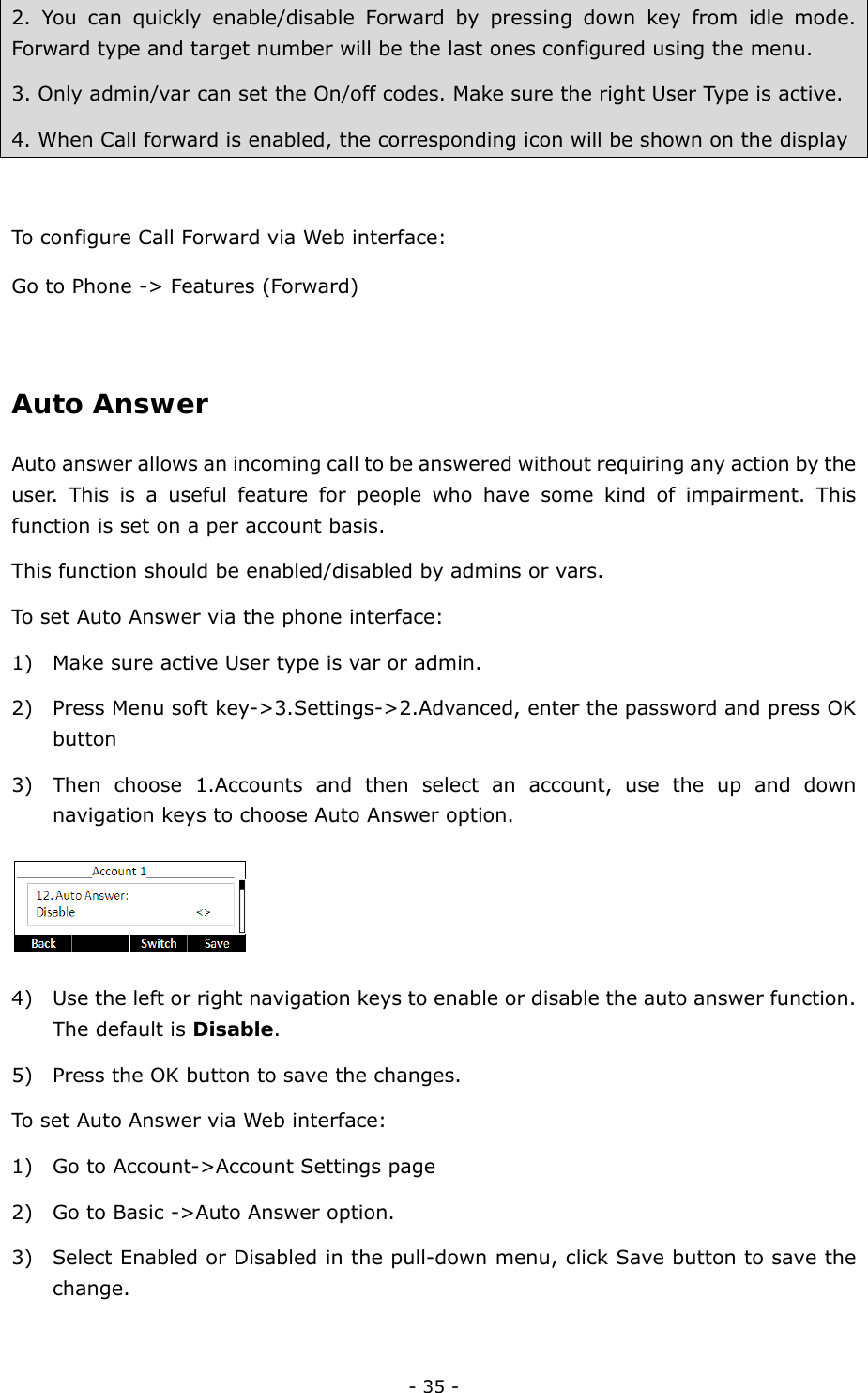  - 35 - 2. You can quickly enable/disable Forward by pressing down key from idle mode. Forward type and target number will be the last ones configured using the menu. 3. Only admin/var can set the On/off codes. Make sure the right User Type is active. 4. When Call forward is enabled, the corresponding icon will be shown on the display  To configure Call Forward via Web interface: Go to Phone -&gt; Features (Forward)  Auto Answer Auto answer allows an incoming call to be answered without requiring any action by the user. This is a useful feature for people who have some kind of impairment. This function is set on a per account basis. This function should be enabled/disabled by admins or vars. To set Auto Answer via the phone interface: 1) Make sure active User type is var or admin. 2) Press Menu soft key-&gt;3.Settings-&gt;2.Advanced, enter the password and press OK button 3) Then choose 1.Accounts and then select an account, use the up and down navigation keys to choose Auto Answer option.  4) Use the left or right navigation keys to enable or disable the auto answer function. The default is Disable. 5) Press the OK button to save the changes. To set Auto Answer via Web interface: 1) Go to Account-&gt;Account Settings page 2) Go to Basic -&gt;Auto Answer option. 3) Select Enabled or Disabled in the pull-down menu, click Save button to save the change.  