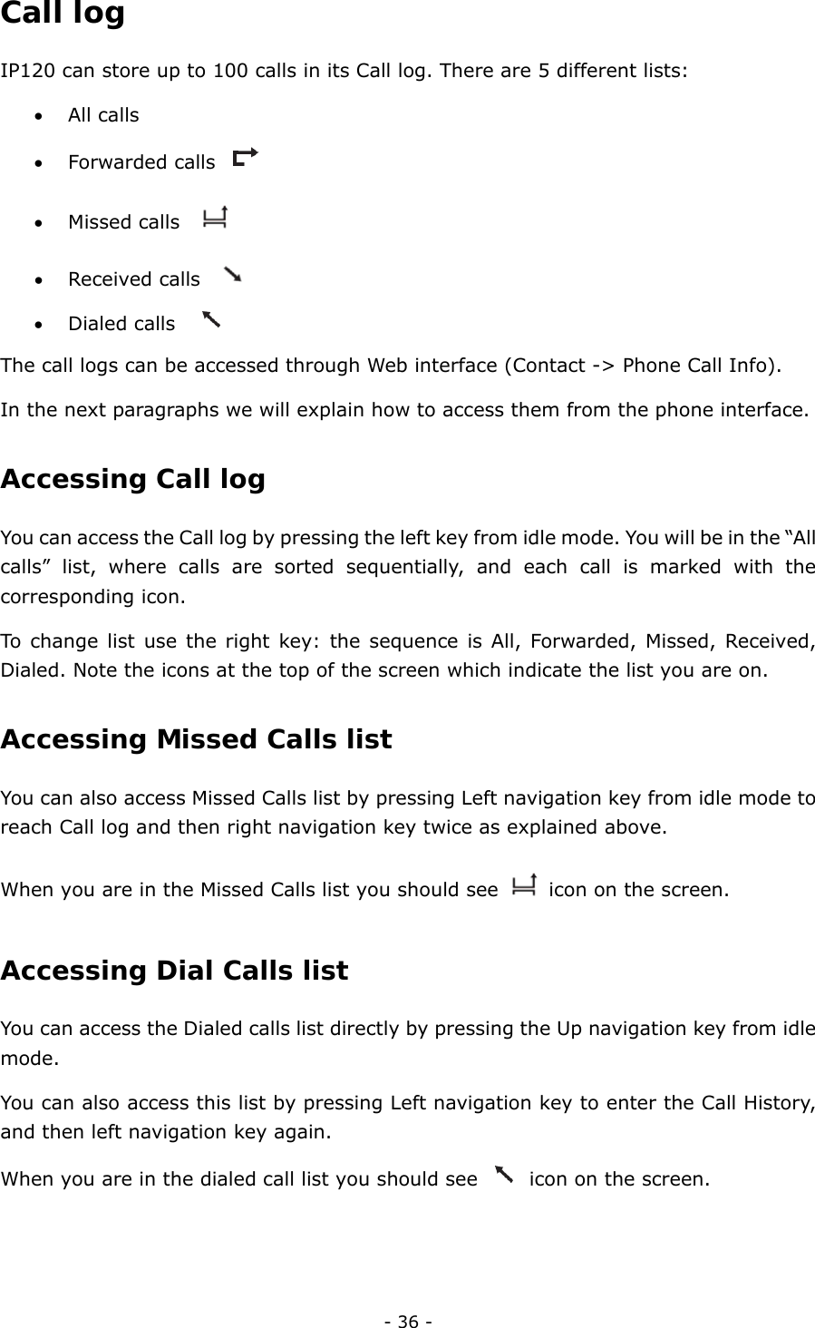  - 36 - Call log IP120 can store up to 100 calls in its Call log. There are 5 different lists: • All calls • Forwarded calls   • Missed calls     • Received calls     • Dialed calls     The call logs can be accessed through Web interface (Contact -&gt; Phone Call Info). In the next paragraphs we will explain how to access them from the phone interface. Accessing Call log  You can access the Call log by pressing the left key from idle mode. You will be in the “All calls” list, where calls are sorted sequentially, and each call is marked with the corresponding icon.   To change list use the right key: the sequence is All, Forwarded, Missed, Received, Dialed. Note the icons at the top of the screen which indicate the list you are on. Accessing Missed Calls list  You can also access Missed Calls list by pressing Left navigation key from idle mode to reach Call log and then right navigation key twice as explained above. When you are in the Missed Calls list you should see    icon on the screen. Accessing Dial Calls list  You can access the Dialed calls list directly by pressing the Up navigation key from idle mode. You can also access this list by pressing Left navigation key to enter the Call History, and then left navigation key again. When you are in the dialed call list you should see    icon on the screen. 