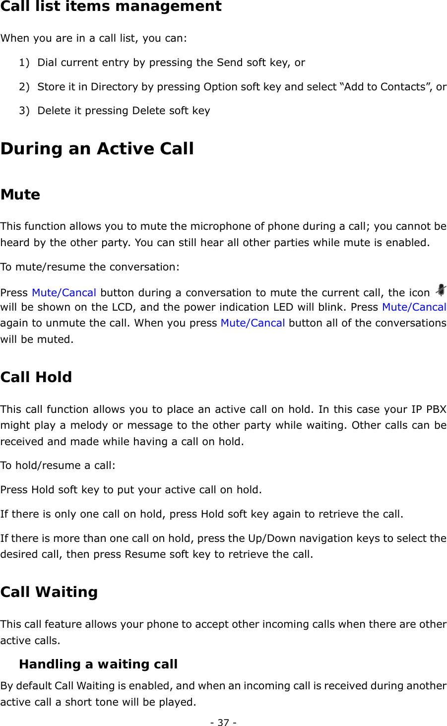  - 37 - Call list items management  When you are in a call list, you can: 1) Dial current entry by pressing the Send soft key, or 2) Store it in Directory by pressing Option soft key and select “Add to Contacts”, or 3) Delete it pressing Delete soft key During an Active Call Mute  This function allows you to mute the microphone of phone during a call; you cannot be heard by the other party. You can still hear all other parties while mute is enabled. To mute/resume the conversation: Press Mute/Cancal button during a conversation to mute the current call, the icon   will be shown on the LCD, and the power indication LED will blink. Press Mute/Cancal again to unmute the call. When you press Mute/Cancal button all of the conversations will be muted. Call Hold  This call function allows you to place an active call on hold. In this case your IP PBX might play a melody or message to the other party while waiting. Other calls can be received and made while having a call on hold. To hold/resume a call:   Press Hold soft key to put your active call on hold. If there is only one call on hold, press Hold soft key again to retrieve the call.     If there is more than one call on hold, press the Up/Down navigation keys to select the desired call, then press Resume soft key to retrieve the call. Call Waiting  This call feature allows your phone to accept other incoming calls when there are other active calls. Handling a waiting call By default Call Waiting is enabled, and when an incoming call is received during another active call a short tone will be played. 