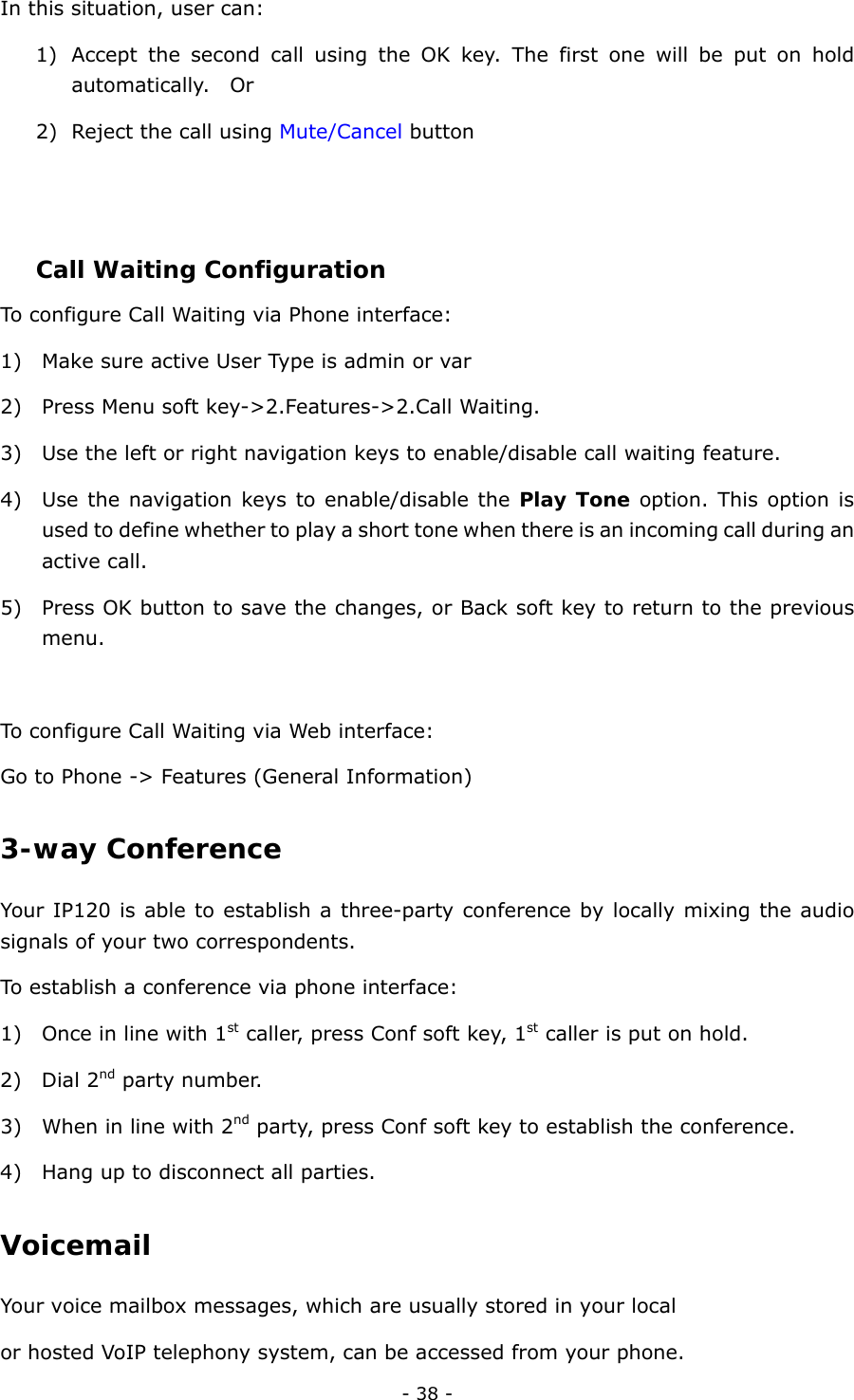  - 38 - In this situation, user can: 1) Accept the second call using the OK key. The first one will be put on hold automatically.  Or 2) Reject the call using Mute/Cancel button     Call Waiting Configuration To configure Call Waiting via Phone interface: 1) Make sure active User Type is admin or var 2) Press Menu soft key-&gt;2.Features-&gt;2.Call Waiting. 3) Use the left or right navigation keys to enable/disable call waiting feature. 4) Use the navigation keys to enable/disable the Play Tone option. This option is used to define whether to play a short tone when there is an incoming call during an active call. 5) Press OK button to save the changes, or Back soft key to return to the previous menu.   To configure Call Waiting via Web interface: Go to Phone -&gt; Features (General Information) 3-way Conference Your IP120 is able to establish a three-party conference by locally mixing the audio signals of your two correspondents.   To establish a conference via phone interface:   1) Once in line with 1st caller, press Conf soft key, 1st caller is put on hold. 2) Dial 2nd party number.   3) When in line with 2nd party, press Conf soft key to establish the conference.   4) Hang up to disconnect all parties. Voicemail Your voice mailbox messages, which are usually stored in your local   or hosted VoIP telephony system, can be accessed from your phone.     