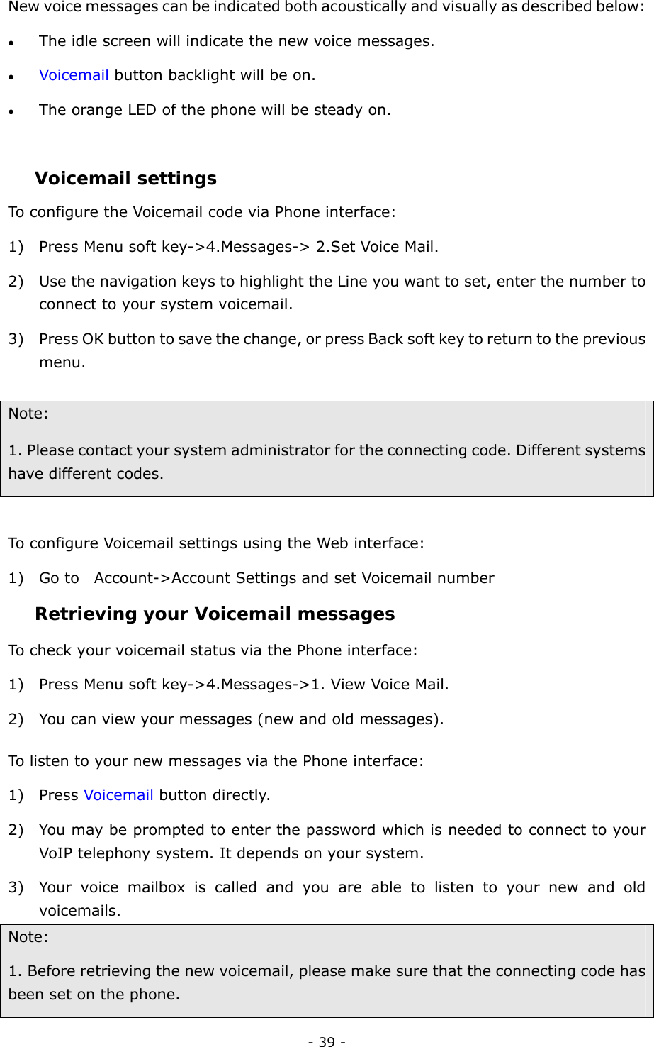  - 39 - New voice messages can be indicated both acoustically and visually as described below: z The idle screen will indicate the new voice messages.   z Voicemail button backlight will be on. z The orange LED of the phone will be steady on.    Voicemail settings To configure the Voicemail code via Phone interface: 1) Press Menu soft key-&gt;4.Messages-&gt; 2.Set Voice Mail. 2) Use the navigation keys to highlight the Line you want to set, enter the number to connect to your system voicemail.   3) Press OK button to save the change, or press Back soft key to return to the previous menu.   Note:  1. Please contact your system administrator for the connecting code. Different systems have different codes.    To configure Voicemail settings using the Web interface: 1) Go to    Account-&gt;Account Settings and set Voicemail number Retrieving your Voicemail messages  To check your voicemail status via the Phone interface: 1) Press Menu soft key-&gt;4.Messages-&gt;1. View Voice Mail. 2) You can view your messages (new and old messages). To listen to your new messages via the Phone interface: 1) Press Voicemail button directly.   2) You may be prompted to enter the password which is needed to connect to your VoIP telephony system. It depends on your system. 3) Your voice mailbox is called and you are able to listen to your new and old voicemails. Note:  1. Before retrieving the new voicemail, please make sure that the connecting code has been set on the phone. 