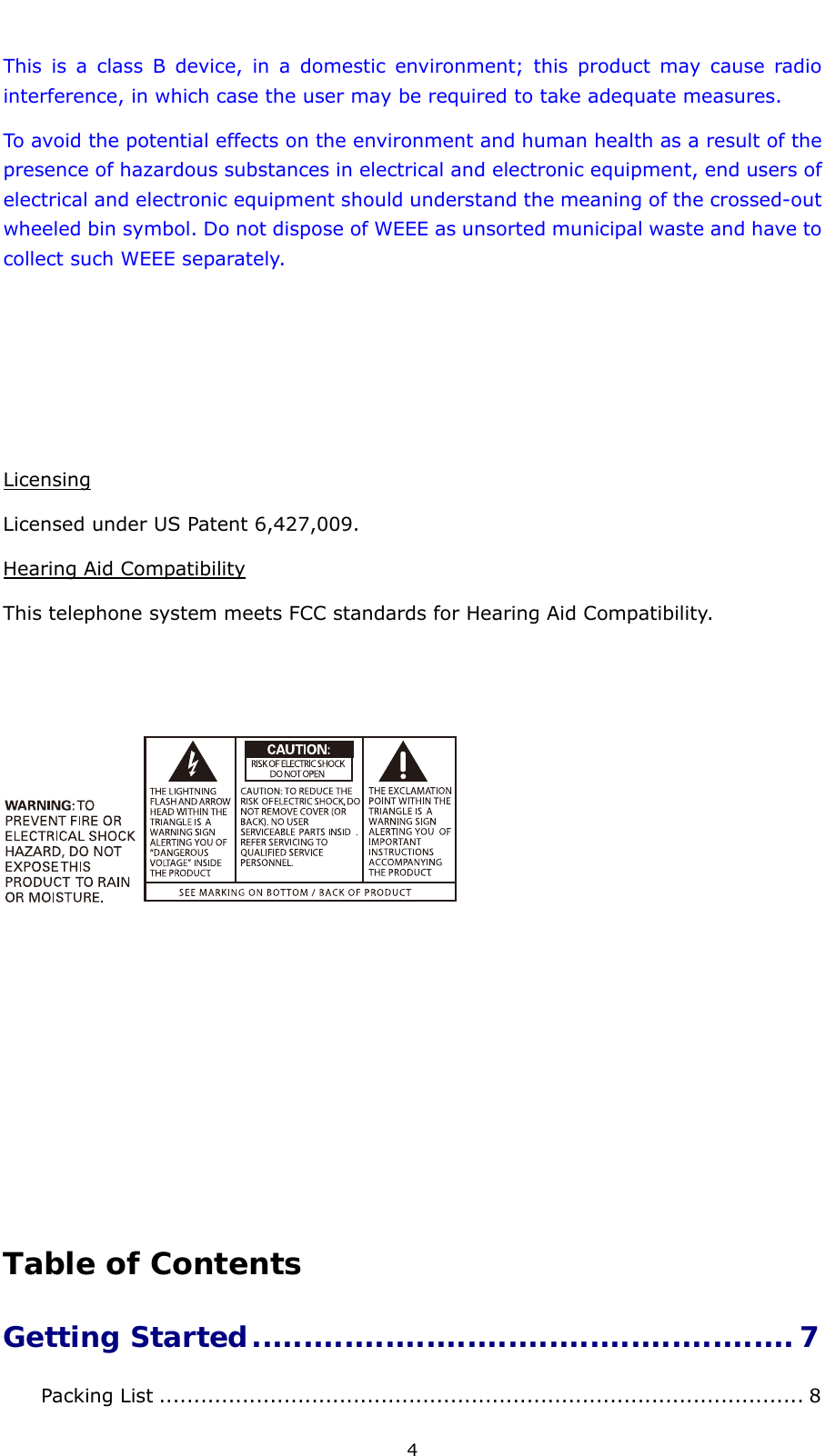  4 This is a class B device, in a domestic environment; this product may cause radio interference, in which case the user may be required to take adequate measures.   To avoid the potential effects on the environment and human health as a result of the presence of hazardous substances in electrical and electronic equipment, end users of electrical and electronic equipment should understand the meaning of the crossed-out wheeled bin symbol. Do not dispose of WEEE as unsorted municipal waste and have to collect such WEEE separately.       Licensing Licensed under US Patent 6,427,009. Hearing Aid Compatibility This telephone system meets FCC standards for Hearing Aid Compatibility.           Table of Contents Getting Started..................................................... 7Packing List ............................................................................................. 8