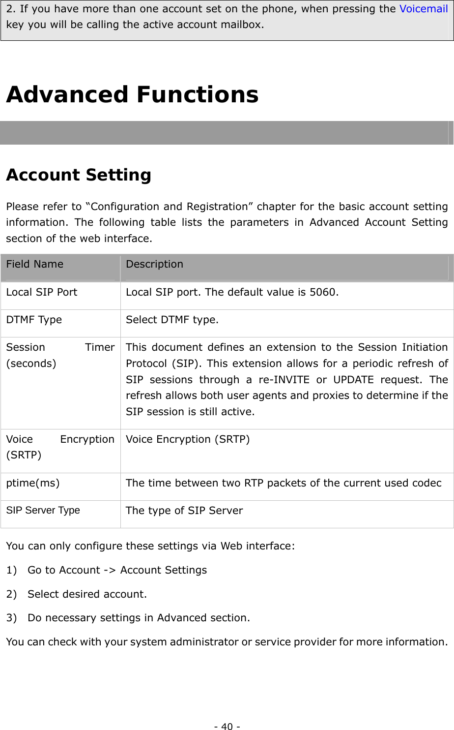  - 40 - 2. If you have more than one account set on the phone, when pressing the Voicemail key you will be calling the active account mailbox.  Advanced Functions   Account Setting  Please refer to “Configuration and Registration” chapter for the basic account setting information. The following table lists the parameters in Advanced Account Setting section of the web interface.   Field Name Description Local SIP Port  Local SIP port. The default value is 5060. DTMF Type  Select DTMF type. Session Timer (seconds) This document defines an extension to the Session Initiation Protocol (SIP). This extension allows for a periodic refresh of SIP sessions through a re-INVITE or UPDATE request. The refresh allows both user agents and proxies to determine if the SIP session is still active. Voice Encryption (SRTP) Voice Encryption (SRTP) ptime(ms)  The time between two RTP packets of the current used codec   SIP Server Type The type of SIP Server You can only configure these settings via Web interface:   1) Go to Account -&gt; Account Settings 2) Select desired account. 3) Do necessary settings in Advanced section. You can check with your system administrator or service provider for more information.  