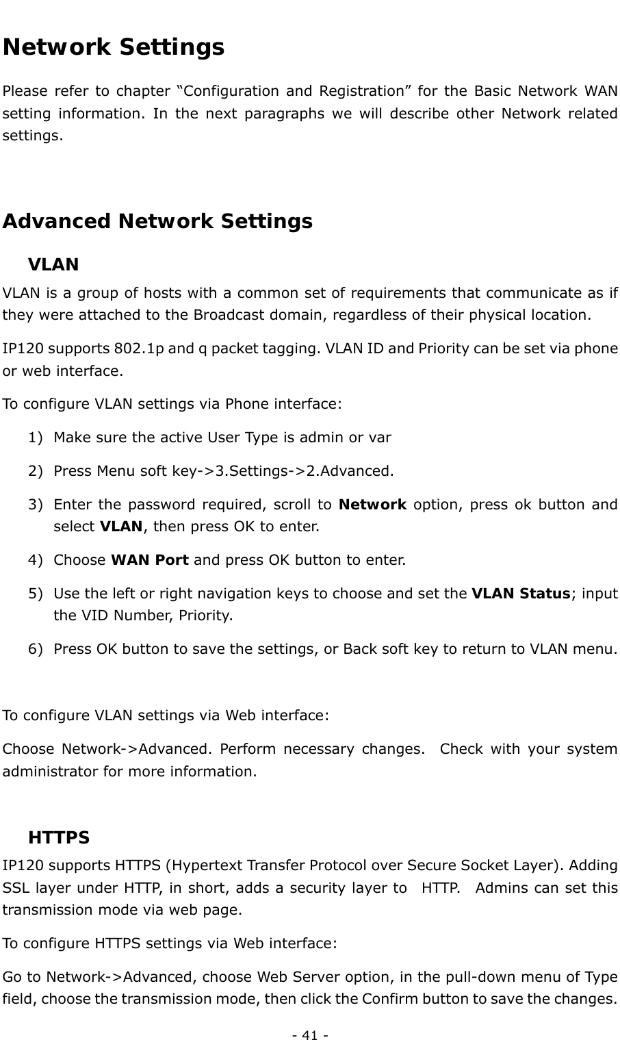  - 41 - Network Settings Please refer to chapter “Configuration and Registration” for the Basic Network WAN setting information. In the next paragraphs we will describe other Network related settings.  Advanced Network Settings  VLAN VLAN is a group of hosts with a common set of requirements that communicate as if they were attached to the Broadcast domain, regardless of their physical location.   IP120 supports 802.1p and q packet tagging. VLAN ID and Priority can be set via phone or web interface.   To configure VLAN settings via Phone interface: 1) Make sure the active User Type is admin or var 2) Press Menu soft key-&gt;3.Settings-&gt;2.Advanced. 3) Enter the password required, scroll to Network option, press ok button and select VLAN, then press OK to enter. 4) Choose WAN Port and press OK button to enter. 5) Use the left or right navigation keys to choose and set the VLAN Status; input the VID Number, Priority. 6) Press OK button to save the settings, or Back soft key to return to VLAN menu.  To configure VLAN settings via Web interface: Choose Network-&gt;Advanced. Perform necessary changes.  Check with your system administrator for more information.  HTTPS IP120 supports HTTPS (Hypertext Transfer Protocol over Secure Socket Layer). Adding SSL layer under HTTP, in short, adds a security layer to  HTTP.  Admins can set this transmission mode via web page.   To configure HTTPS settings via Web interface: Go to Network-&gt;Advanced, choose Web Server option, in the pull-down menu of Type field, choose the transmission mode, then click the Confirm button to save the changes. 