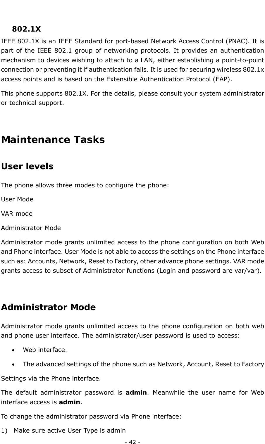  - 42 -  802.1X IEEE 802.1X is an IEEE Standard for port-based Network Access Control (PNAC). It is part of the IEEE 802.1 group of networking protocols. It provides an authentication mechanism to devices wishing to attach to a LAN, either establishing a point-to-point connection or preventing it if authentication fails. It is used for securing wireless 802.1x access points and is based on the Extensible Authentication Protocol (EAP). This phone supports 802.1X. For the details, please consult your system administrator or technical support.  Maintenance Tasks User levels  The phone allows three modes to configure the phone:   User Mode   VAR mode Administrator Mode Administrator mode grants unlimited access to the phone configuration on both Web and Phone interface. User Mode is not able to access the settings on the Phone interface such as: Accounts, Network, Reset to Factory, other advance phone settings. VAR mode grants access to subset of Administrator functions (Login and password are var/var).  Administrator Mode Administrator mode grants unlimited access to the phone configuration on both web and phone user interface. The administrator/user password is used to access: • Web interface.   • The advanced settings of the phone such as Network, Account, Reset to Factory         Settings via the Phone interface.   The default administrator password is admin. Meanwhile the user name for Web interface access is admin.  To change the administrator password via Phone interface: 1) Make sure active User Type is admin 