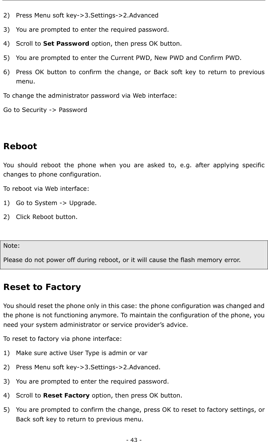  - 43 - 2) Press Menu soft key-&gt;3.Settings-&gt;2.Advanced 3) You are prompted to enter the required password. 4) Scroll to Set Password option, then press OK button.   5) You are prompted to enter the Current PWD, New PWD and Confirm PWD.   6) Press OK button to confirm the change, or Back soft key to return to previous menu.  To change the administrator password via Web interface:   Go to Security -&gt; Password  Reboot  You should reboot the phone when you are asked to, e.g. after applying specific changes to phone configuration. To reboot via Web interface: 1) Go to System -&gt; Upgrade. 2) Click Reboot button.  Note:  Please do not power off during reboot, or it will cause the flash memory error. Reset to Factory You should reset the phone only in this case: the phone configuration was changed and the phone is not functioning anymore. To maintain the configuration of the phone, you need your system administrator or service provider’s advice.   To reset to factory via phone interface:   1) Make sure active User Type is admin or var 2) Press Menu soft key-&gt;3.Settings-&gt;2.Advanced.  3) You are prompted to enter the required password.   4) Scroll to Reset Factory option, then press OK button. 5) You are prompted to confirm the change, press OK to reset to factory settings, or Back soft key to return to previous menu.   