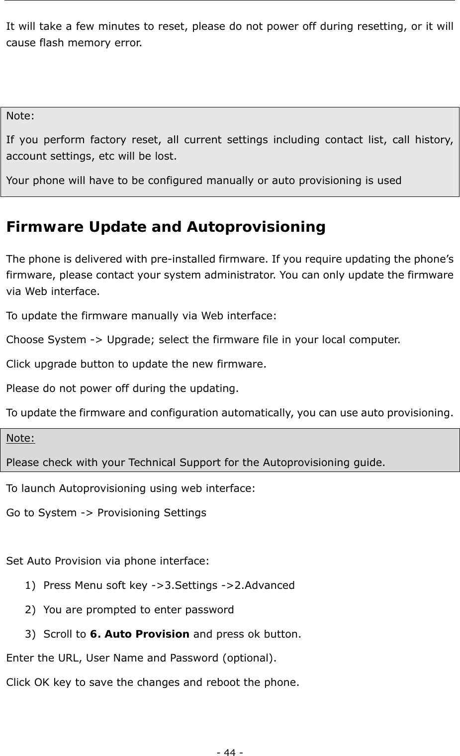  - 44 - It will take a few minutes to reset, please do not power off during resetting, or it will cause flash memory error.     Note:  If you perform factory reset, all current settings including contact list, call history, account settings, etc will be lost.   Your phone will have to be configured manually or auto provisioning is used   Firmware Update and Autoprovisioning  The phone is delivered with pre-installed firmware. If you require updating the phone’s firmware, please contact your system administrator. You can only update the firmware via Web interface.   To update the firmware manually via Web interface:   Choose System -&gt; Upgrade; select the firmware file in your local computer. Click upgrade button to update the new firmware. Please do not power off during the updating.   To update the firmware and configuration automatically, you can use auto provisioning.   Note: Please check with your Technical Support for the Autoprovisioning guide. To launch Autoprovisioning using web interface: Go to System -&gt; Provisioning Settings  Set Auto Provision via phone interface: 1) Press Menu soft key -&gt;3.Settings -&gt;2.Advanced   2) You are prompted to enter password 3) Scroll to 6. Auto Provision and press ok button. Enter the URL, User Name and Password (optional).   Click OK key to save the changes and reboot the phone.  