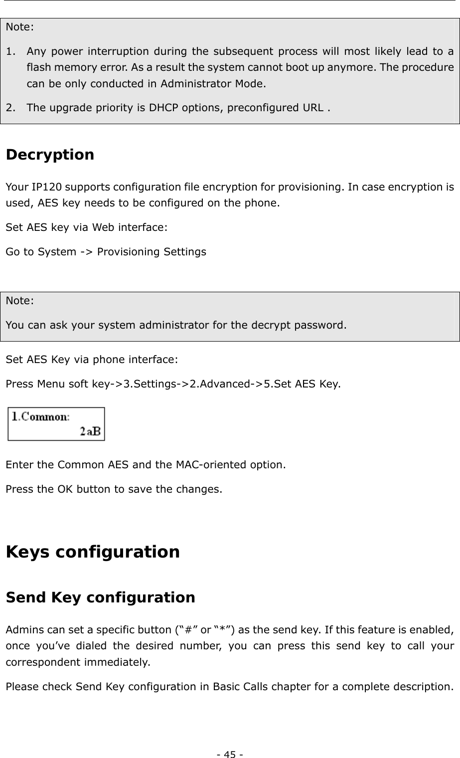  - 45 - Note:  1. Any power interruption during the subsequent process will most likely lead to a flash memory error. As a result the system cannot boot up anymore. The procedure can be only conducted in Administrator Mode.   2. The upgrade priority is DHCP options, preconfigured URL . Decryption  Your IP120 supports configuration file encryption for provisioning. In case encryption is used, AES key needs to be configured on the phone. Set AES key via Web interface:   Go to System -&gt; Provisioning Settings  Note: You can ask your system administrator for the decrypt password. Set AES Key via phone interface: Press Menu soft key-&gt;3.Settings-&gt;2.Advanced-&gt;5.Set AES Key.  Enter the Common AES and the MAC-oriented option. Press the OK button to save the changes.  Keys configuration Send Key configuration Admins can set a specific button (“#” or “*”) as the send key. If this feature is enabled, once you’ve dialed the desired number, you can press this send key to call your correspondent immediately. Please check Send Key configuration in Basic Calls chapter for a complete description. 