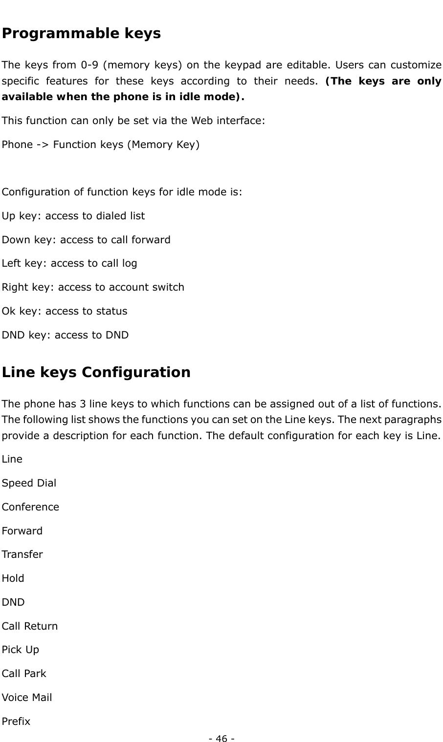  - 46 - Programmable keys  The keys from 0-9 (memory keys) on the keypad are editable. Users can customize specific features for these keys according to their needs. (The keys are only available when the phone is in idle mode). This function can only be set via the Web interface: Phone -&gt; Function keys (Memory Key)  Configuration of function keys for idle mode is:   Up key: access to dialed list Down key: access to call forward Left key: access to call log Right key: access to account switch Ok key: access to status DND key: access to DND Line keys Configuration  The phone has 3 line keys to which functions can be assigned out of a list of functions. The following list shows the functions you can set on the Line keys. The next paragraphs provide a description for each function. The default configuration for each key is Line.   Line Speed Dial Conference Forward Transfer Hold DND Call Return Pick Up Call Park Voice Mail Prefix 