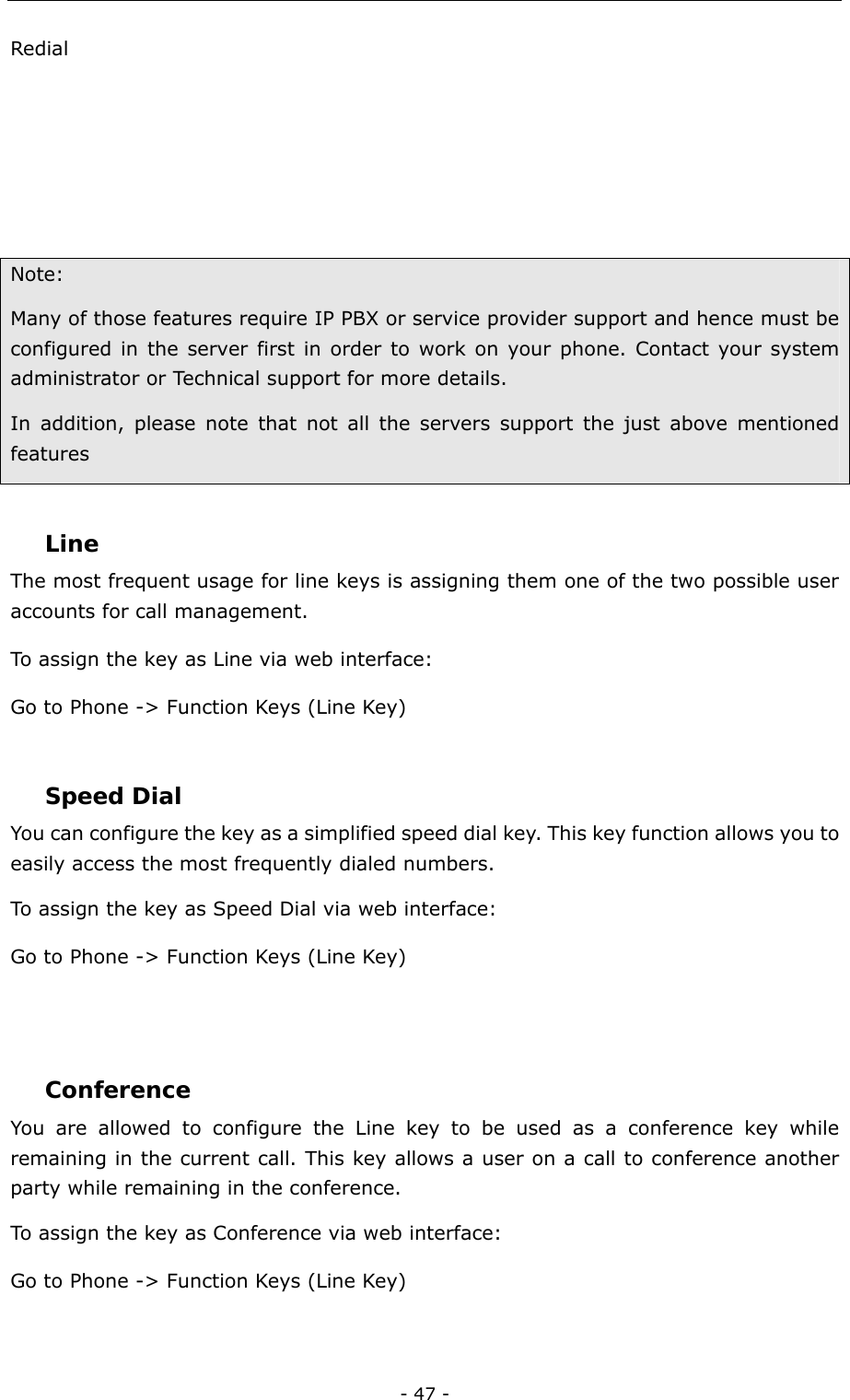  - 47 - Redial     Note:  Many of those features require IP PBX or service provider support and hence must be configured in the server first in order to work on your phone. Contact your system administrator or Technical support for more details. In addition, please note that not all the servers support the just above mentioned features  Line The most frequent usage for line keys is assigning them one of the two possible user accounts for call management. To assign the key as Line via web interface: Go to Phone -&gt; Function Keys (Line Key)   Speed Dial You can configure the key as a simplified speed dial key. This key function allows you to easily access the most frequently dialed numbers. To assign the key as Speed Dial via web interface: Go to Phone -&gt; Function Keys (Line Key)   Conference You are allowed to configure the Line key to be used as a conference key while remaining in the current call. This key allows a user on a call to conference another party while remaining in the conference.   To assign the key as Conference via web interface: Go to Phone -&gt; Function Keys (Line Key)  