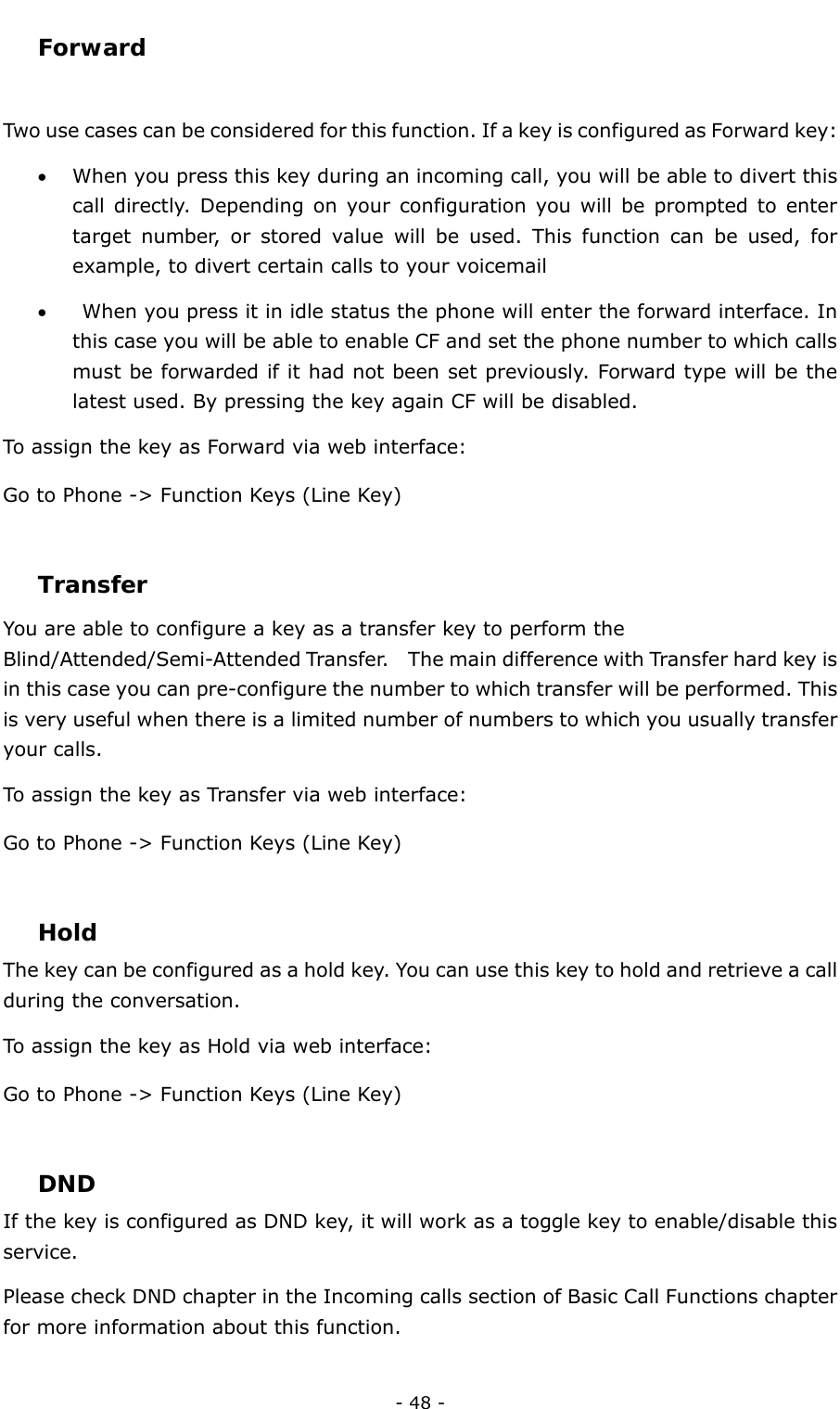  - 48 - Forward  Two use cases can be considered for this function. If a key is configured as Forward key: • When you press this key during an incoming call, you will be able to divert this call directly. Depending on your configuration you will be prompted to enter target number, or stored value will be used. This function can be used, for example, to divert certain calls to your voicemail •   When you press it in idle status the phone will enter the forward interface. In this case you will be able to enable CF and set the phone number to which calls must be forwarded if it had not been set previously. Forward type will be the latest used. By pressing the key again CF will be disabled. To assign the key as Forward via web interface: Go to Phone -&gt; Function Keys (Line Key)  Transfer You are able to configure a key as a transfer key to perform the Blind/Attended/Semi-Attended Transfer.  The main difference with Transfer hard key is in this case you can pre-configure the number to which transfer will be performed. This is very useful when there is a limited number of numbers to which you usually transfer your calls. To assign the key as Transfer via web interface: Go to Phone -&gt; Function Keys (Line Key)  Hold The key can be configured as a hold key. You can use this key to hold and retrieve a call during the conversation. To assign the key as Hold via web interface: Go to Phone -&gt; Function Keys (Line Key)  DND If the key is configured as DND key, it will work as a toggle key to enable/disable this service.  Please check DND chapter in the Incoming calls section of Basic Call Functions chapter for more information about this function. 