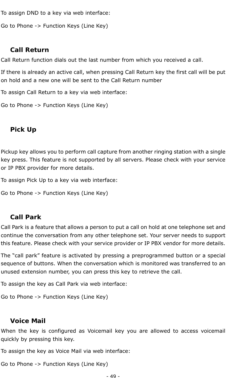  - 49 - To assign DND to a key via web interface: Go to Phone -&gt; Function Keys (Line Key)  Call Return  Call Return function dials out the last number from which you received a call. If there is already an active call, when pressing Call Return key the first call will be put on hold and a new one will be sent to the Call Return number   To assign Call Return to a key via web interface: Go to Phone -&gt; Function Keys (Line Key)  Pick Up  Pickup key allows you to perform call capture from another ringing station with a single key press. This feature is not supported by all servers. Please check with your service or IP PBX provider for more details. To assign Pick Up to a key via web interface: Go to Phone -&gt; Function Keys (Line Key)  Call Park Call Park is a feature that allows a person to put a call on hold at one telephone set and continue the conversation from any other telephone set. Your server needs to support this feature. Please check with your service provider or IP PBX vendor for more details. The “call park” feature is activated by pressing a preprogrammed button or a special sequence of buttons. When the conversation which is monitored was transferred to an unused extension number, you can press this key to retrieve the call. To assign the key as Call Park via web interface: Go to Phone -&gt; Function Keys (Line Key)  Voice Mail  When the key is configured as Voicemail key you are allowed to access voicemail quickly by pressing this key. To assign the key as Voice Mail via web interface: Go to Phone -&gt; Function Keys (Line Key) 