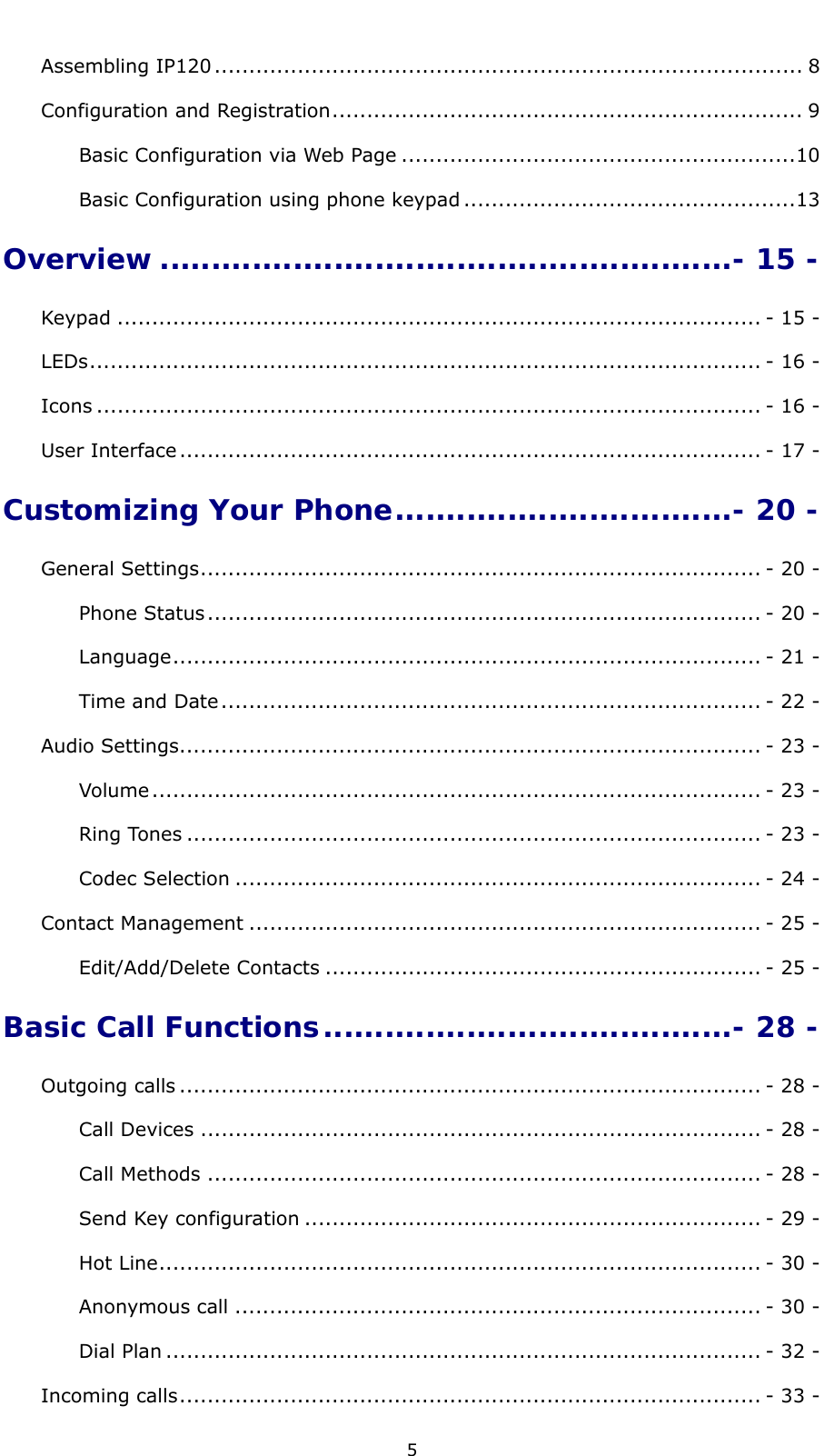  5 Assembling IP120 ..................................................................................... 8Configuration and Registration.................................................................... 9Basic Configuration via Web Page .........................................................10Basic Configuration using phone keypad ................................................13Overview ........................................................- 15 -Keypad ............................................................................................. - 15 -LEDs................................................................................................. - 16 -Icons ................................................................................................ - 16 -User Interface.................................................................................... - 17 -Customizing Your Phone.................................- 20 -General Settings................................................................................. - 20 -Phone Status................................................................................ - 20 -Language..................................................................................... - 21 -Time and Date.............................................................................. - 22 -Audio Settings.................................................................................... - 23 -Volume........................................................................................ - 23 -Ring Tones ................................................................................... - 23 -Codec Selection ............................................................................ - 24 -Contact Management .......................................................................... - 25 -Edit/Add/Delete Contacts ............................................................... - 25 -Basic Call Functions........................................- 28 -Outgoing calls .................................................................................... - 28 -Call Devices ................................................................................. - 28 -Call Methods ................................................................................ - 28 -Send Key configuration .................................................................. - 29 -Hot Line....................................................................................... - 30 -Anonymous call ............................................................................ - 30 -Dial Plan ...................................................................................... - 32 -Incoming calls.................................................................................... - 33 -