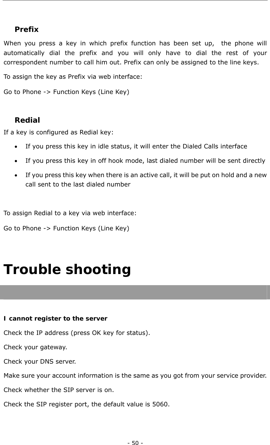  - 50 -  Prefix  When you press a key in which prefix function has been set up,  the phone will automatically dial the prefix and you will only have to dial the rest of your correspondent number to call him out. Prefix can only be assigned to the line keys. To assign the key as Prefix via web interface: Go to Phone -&gt; Function Keys (Line Key)  Redial If a key is configured as Redial key: • If you press this key in idle status, it will enter the Dialed Calls interface • If you press this key in off hook mode, last dialed number will be sent directly • If you press this key when there is an active call, it will be put on hold and a new call sent to the last dialed number  To assign Redial to a key via web interface: Go to Phone -&gt; Function Keys (Line Key)  Trouble shooting   I cannot register to the server Check the IP address (press OK key for status). Check your gateway. Check your DNS server. Make sure your account information is the same as you got from your service provider. Check whether the SIP server is on. Check the SIP register port, the default value is 5060.  