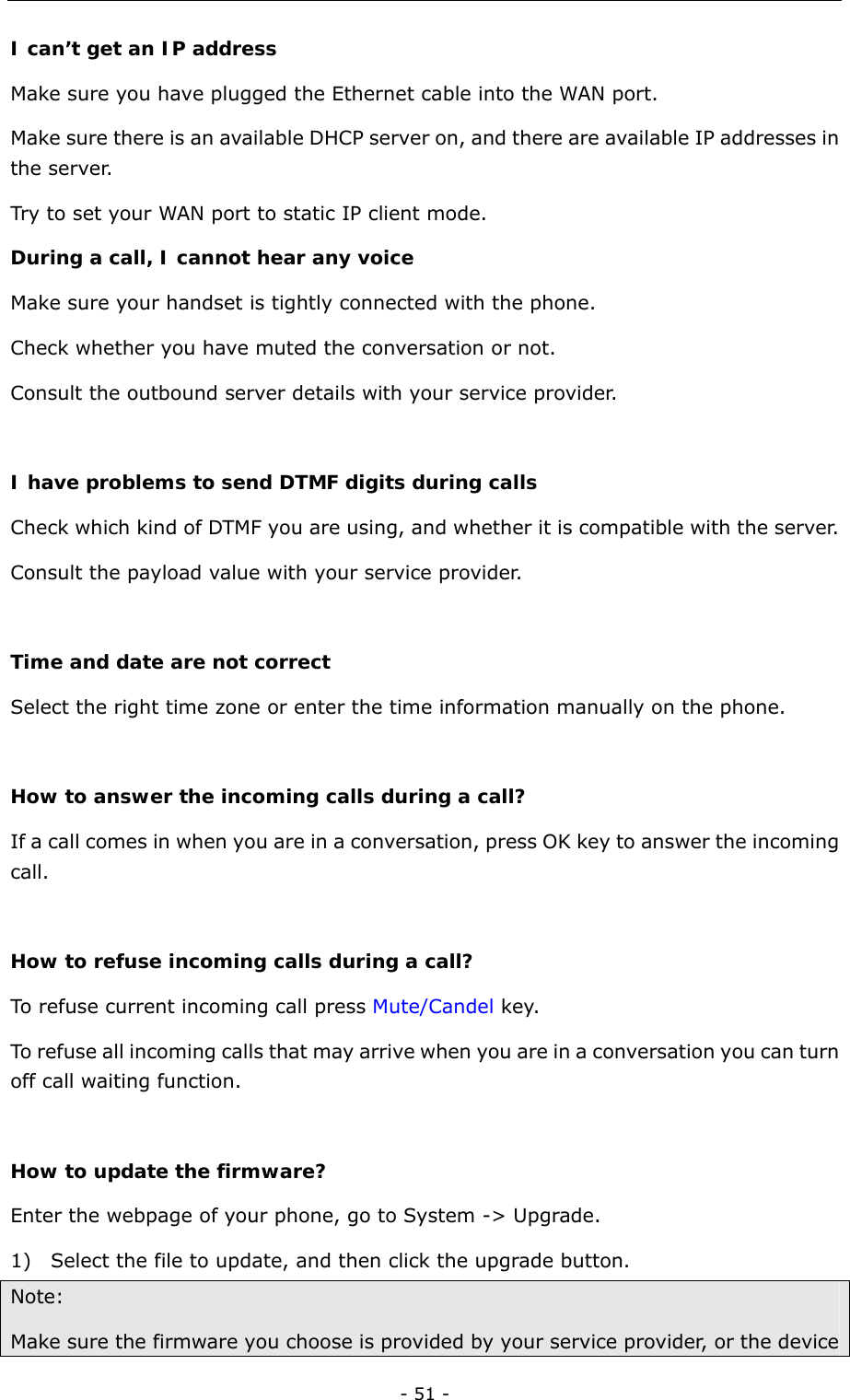  - 51 - I can’t get an IP address Make sure you have plugged the Ethernet cable into the WAN port. Make sure there is an available DHCP server on, and there are available IP addresses in the server. Try to set your WAN port to static IP client mode. During a call, I cannot hear any voice Make sure your handset is tightly connected with the phone. Check whether you have muted the conversation or not. Consult the outbound server details with your service provider.  I have problems to send DTMF digits during calls  Check which kind of DTMF you are using, and whether it is compatible with the server. Consult the payload value with your service provider.  Time and date are not correct Select the right time zone or enter the time information manually on the phone.    How to answer the incoming calls during a call? If a call comes in when you are in a conversation, press OK key to answer the incoming call.  How to refuse incoming calls during a call? To refuse current incoming call press Mute/Candel key. To refuse all incoming calls that may arrive when you are in a conversation you can turn off call waiting function.    How to update the firmware?  Enter the webpage of your phone, go to System -&gt; Upgrade. 1) Select the file to update, and then click the upgrade button. Note:  Make sure the firmware you choose is provided by your service provider, or the device 