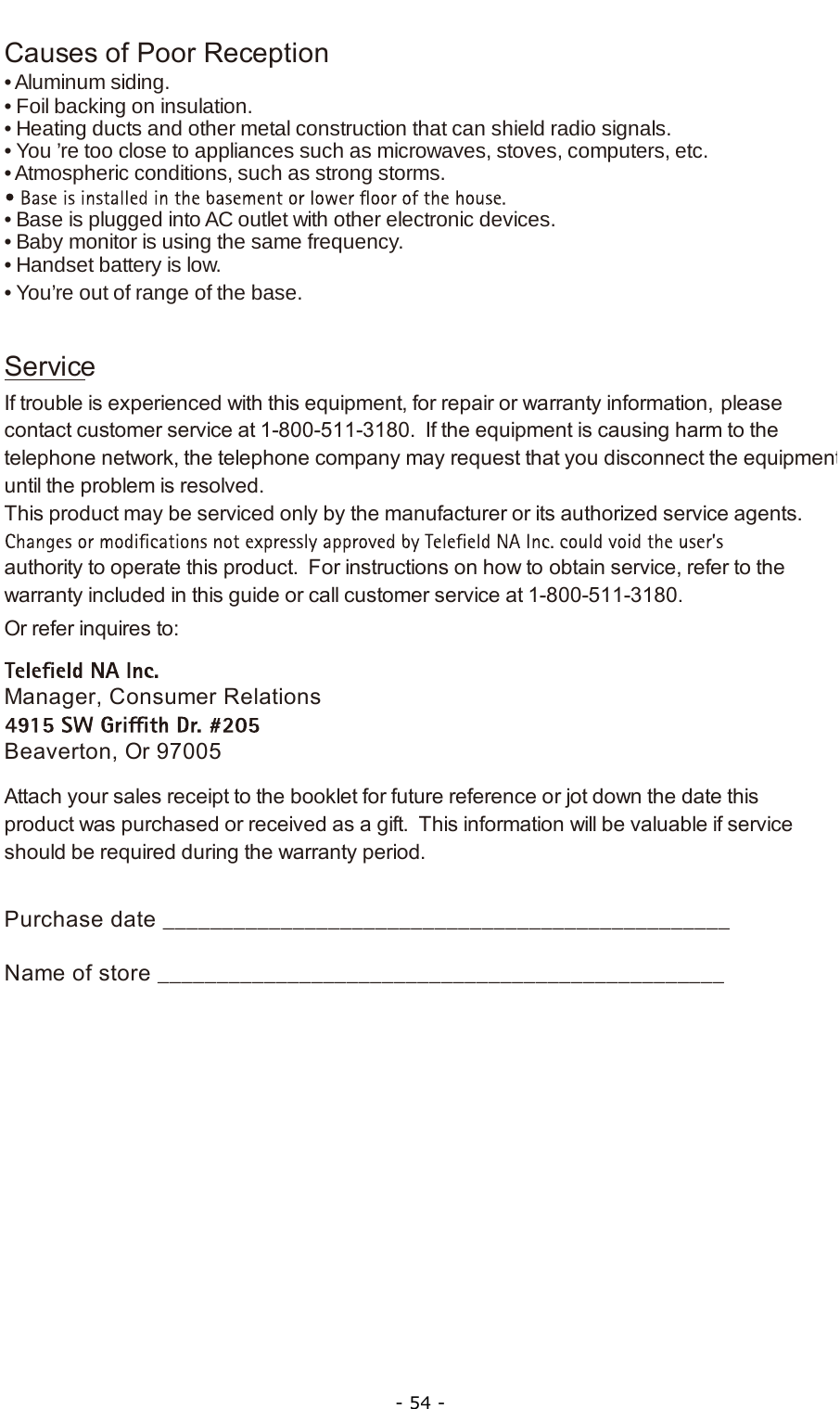  - 54 - Causes of Poor Reception• Aluminum siding.• Foil backing on insulation.• Heating ducts and other metal construction that can shield radio signals.• You ’re too close to appliances such as microwaves, stoves, computers, etc.• Atmospheric conditions, such as strong storms.• Base is plugged into AC outlet with other electronic devices.• Baby monitor is using the same frequency.• Handset battery is low.• You’re out of range of the base.ServiceIf trouble is experienced with this equipment, for repair or warranty information, please contact customer service at 1-800-511-3180.  If the equipment is causing harm to the telephone network, the telephone company may request that you disconnect the equipmentuntil the problem is resolved.This product may be serviced only by the manufacturer or its authorized service agents.  authority to operate this product.  For instructions on how to obtain service, refer to the warranty included in this guide or call customer service at 1-800-511-3180.Or refer inquires to:Manager, Consumer RelationsBeaverton, Or 97005Attach your sales receipt to the booklet for future reference or jot down the date this product was purchased or received as a gift.  This information will be valuable if service should be required during the warranty period.Purchase date ________________________________________________   Name of store ________________________________________________      