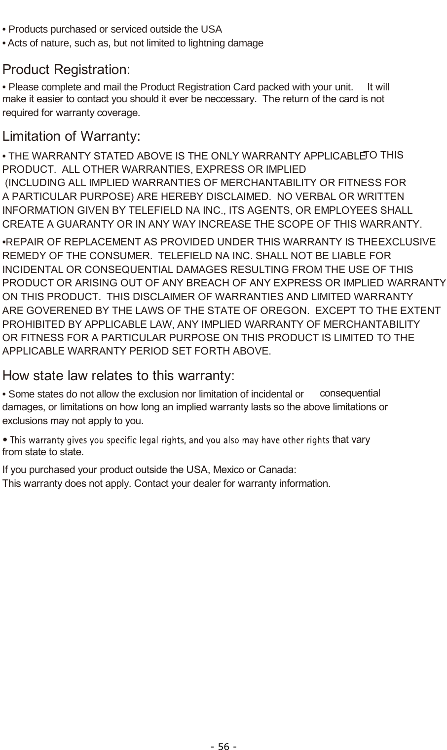  - 56 - • Products purchased or serviced outside the USA• Acts of nature, such as, but not limited to lightning damageProduct Registration:• Please complete and mail the Product Registration Card packed with your unit.   It will make it easier to contact you should it ever be neccessary.  The return of the card is not required for warranty coverage.Limitation of Warranty:• THE WARRANTY STATED ABOVE IS THE ONLY WARRANTY APPLICABLE  TO THIS PRODUCT.  ALL OTHER WARRANTIES, EXPRESS OR IMPLIED  (INCLUDING ALL IMPLIED WARRANTIES OF MERCHANTABILITY OR FITNESS FOR A PARTICULAR PURPOSE) ARE HEREBY DISCLAIMED.  NO VERBAL OR WRITTEN INFORMATION GIVEN BY TELEFIELD NA INC., ITS AGENTS, OR EMPLOYEES SHALL CREATE A GUARANTY OR IN ANY WAY INCREASE THE SCOPE OF THIS WARRANTY.•REPAIR OF REPLACEMENT AS PROVIDED UNDER THIS WARRANTY IS THE EXCLUSIVE REMEDY OF THE CONSUMER.  TELEFIELD NA INC. SHALL NOT BE LIABLE FOR INCIDENTAL OR CONSEQUENTIAL DAMAGES RESULTING FROM THE USE OF THIS PRODUCT OR ARISING OUT OF ANY BREACH OF ANY EXPRESS OR IMPLIED WARRANTYON THIS PRODUCT.  THIS DISCLAIMER OF WARRANTIES AND LIMITED WARRANTY ARE GOVERENED BY THE LAWS OF THE STATE OF OREGON.  EXCEPT TO THE EXTENT PROHIBITED BY APPLICABLE LAW, ANY IMPLIED WARRANTY OF MERCHANTABILITY OR FITNESS FOR A PARTICULAR PURPOSE ON THIS PRODUCT IS LIMITED TO THE APPLICABLE WARRANTY PERIOD SET FORTH ABOVE.How state law relates to this warranty:• Some states do not allow the exclusion nor limitation of incidental or  consequential damages, or limitations on how long an implied warranty lasts so the above limitations or exclusions may not apply to you.that vary from state to state.If you purchased your product outside the USA, Mexico or Canada:This warranty does not apply. Contact your dealer for warranty information.          