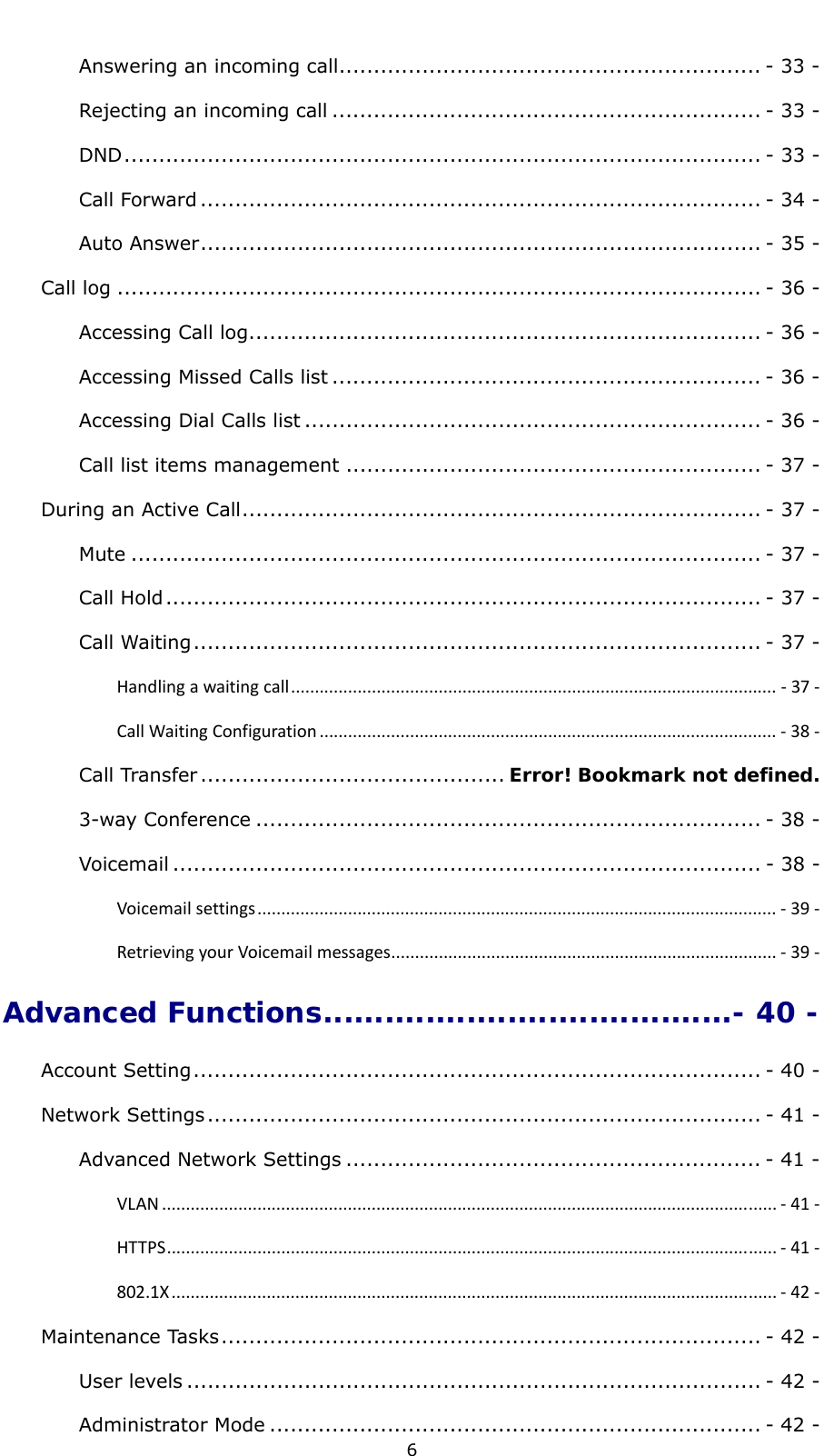  6 Answering an incoming call............................................................. - 33 -Rejecting an incoming call .............................................................. - 33 -DND............................................................................................ - 33 -Call Forward ................................................................................. - 34 -Auto Answer................................................................................. - 35 -Call log ............................................................................................. - 36 -Accessing Call log.......................................................................... - 36 -Accessing Missed Calls list .............................................................. - 36 -Accessing Dial Calls list .................................................................. - 36 -Call list items management ............................................................ - 37 -During an Active Call........................................................................... - 37 -Mute ........................................................................................... - 37 -Call Hold...................................................................................... - 37 -Call Waiting.................................................................................. - 37 -Handlingawaitingcall...................................................................................................... ‐37‐CallWaitingConfiguration ................................................................................................ ‐38‐Call Transfer ............................................ Error! Bookmark not defined.3-way Conference ......................................................................... - 38 -Voicemail ..................................................................................... - 38 -Voicemailsettings............................................................................................................. ‐39‐RetrievingyourVoicemailmessages................................................................................. ‐39‐Advanced Functions........................................- 40 -Account Setting.................................................................................. - 40 -Network Settings................................................................................ - 41 -Advanced Network Settings ............................................................ - 41 -VLAN ................................................................................................................................. ‐41‐HTTPS................................................................................................................................ ‐41‐802.1X............................................................................................................................... ‐42‐Maintenance Tasks.............................................................................. - 42 -User levels ................................................................................... - 42 -Administrator Mode ....................................................................... - 42 -