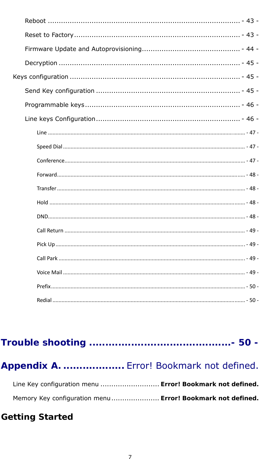  7 Reboot ........................................................................................ - 43 -Reset to Factory............................................................................ - 43 -Firmware Update and Autoprovisioning............................................. - 44 -Decryption ................................................................................... - 45 -Keys configuration .............................................................................. - 45 -Send Key configuration .................................................................. - 45 -Programmable keys....................................................................... - 46 -Line keys Configuration.................................................................. - 46 -Line ................................................................................................................................... ‐47‐SpeedDial ......................................................................................................................... ‐47‐Conference........................................................................................................................ ‐47‐Forward............................................................................................................................. ‐48‐Transfer ............................................................................................................................. ‐48‐Hold .................................................................................................................................. ‐48‐DND................................................................................................................................... ‐48‐CallReturn ........................................................................................................................ ‐49‐PickUp ..............................................................................................................................‐49‐CallPark ............................................................................................................................‐49‐VoiceMail ......................................................................................................................... ‐49‐Prefix................................................................................................................................. ‐50‐Redial ................................................................................................................................ ‐50‐ Trouble shooting ............................................- 50 -Appendix A. ................... Error! Bookmark not defined.Line Key configuration menu ........................... Error! Bookmark not defined.Memory Key configuration menu...................... Error! Bookmark not defined.Getting Started 