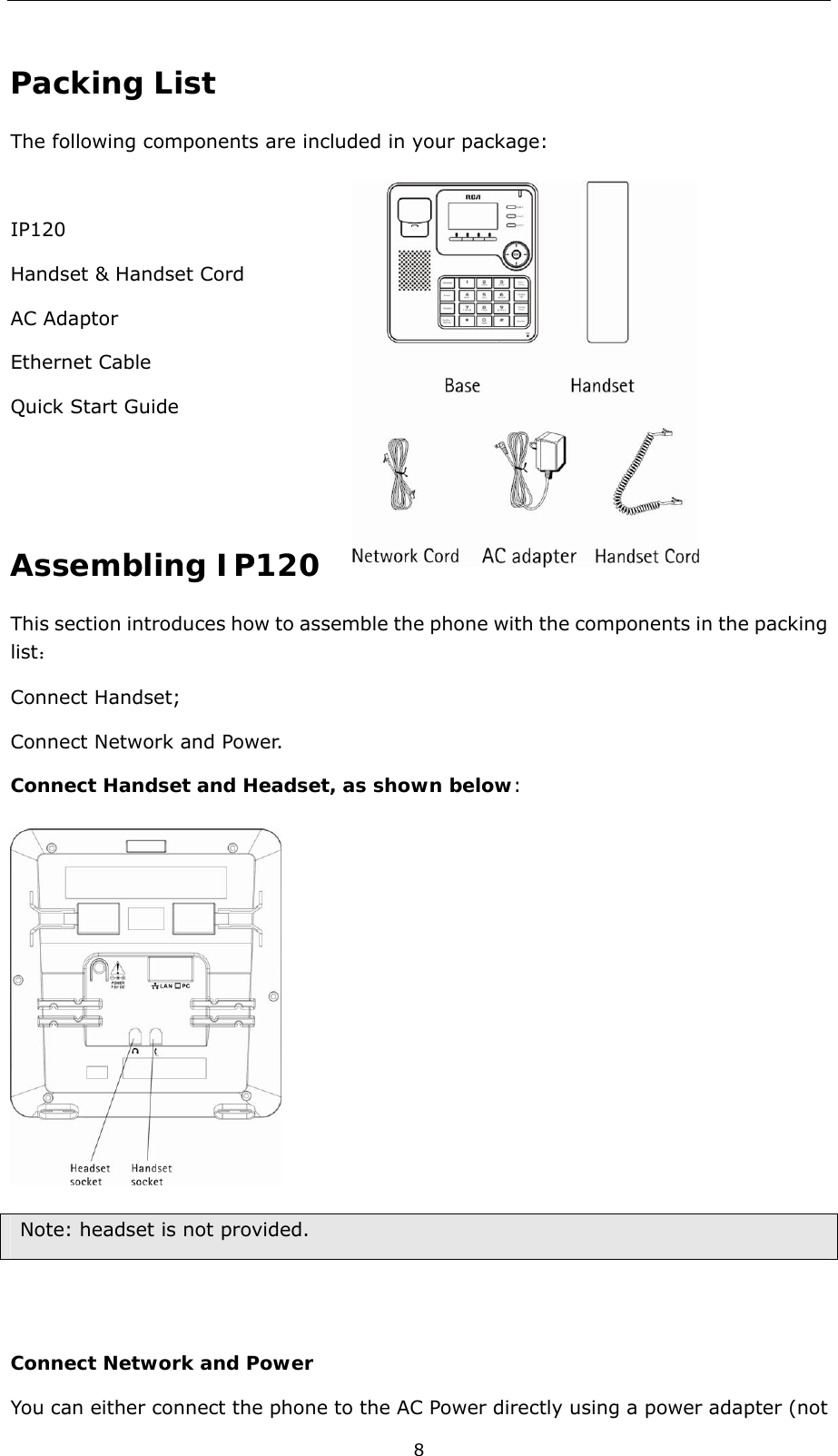  8 Packing List The following components are included in your package:    IP120                                   Handset &amp; Handset Cord              AC Adaptor Ethernet Cable   Quick Start Guide     Assembling IP120 This section introduces how to assemble the phone with the components in the packing list： Connect Handset;   Connect Network and Power.   Connect Handset and Headset, as shown below:     Note: headset is not provided.   Connect Network and Power You can either connect the phone to the AC Power directly using a power adapter (not 