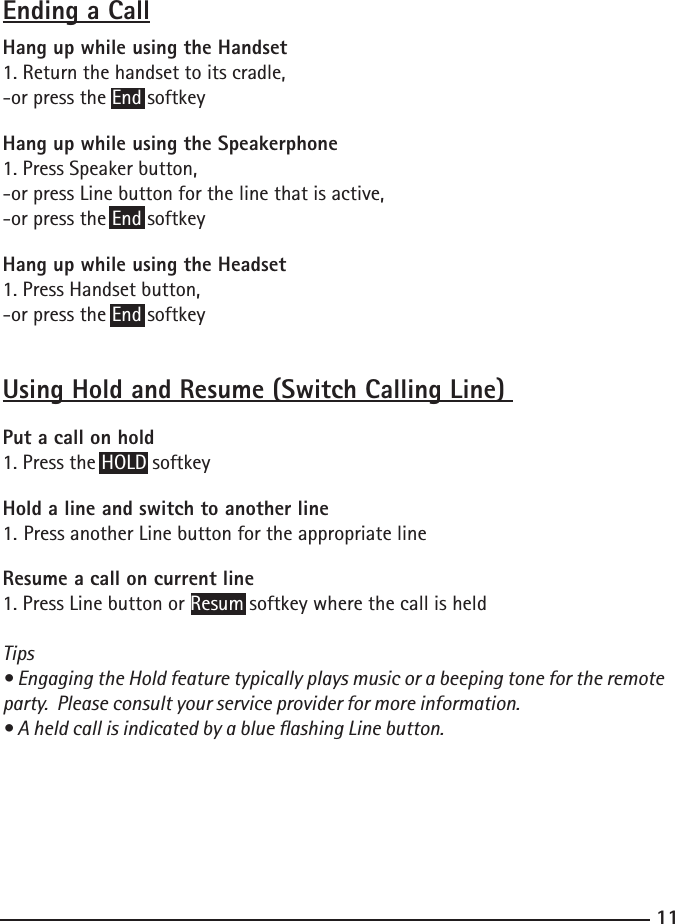 11Ending a CallHang up while using the Handset1. Return the handset to its cradle,-or press the End softkeyHang up while using the Speakerphone1. Press Speaker button,-or press Line button for the line that is active,-or press the End softkeyHang up while using the Headset1. Press Handset button,-or press the End softkey Using Hold and Resume (Switch Calling Line) Put a call on hold1. Press the HOLD softkeyHold a line and switch to another line1. Press another Line button for the appropriate lineResume a call on current line1. Press Line button or Resum softkey where the call is heldTips• Engaging the Hold feature typically plays music or a beeping tone for the remote party.  Please consult your service provider for more information.• A held call is indicated by a blue ashing Line button.