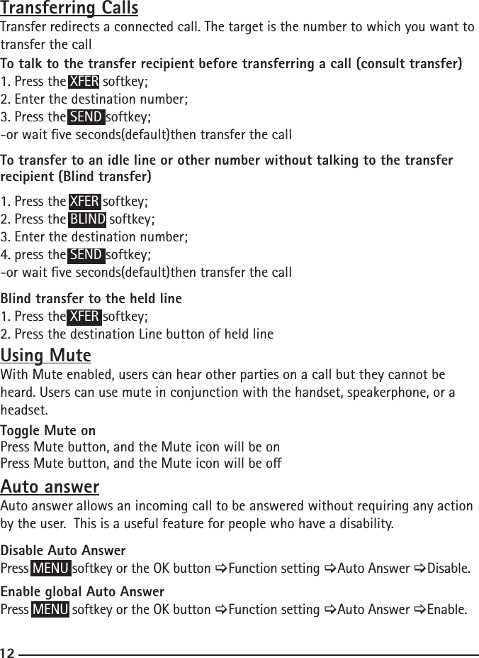 12Transferring CallsTransfer redirects a connected call. The target is the number to which you want to transfer the callTo talk to the transfer recipient before transferring a call (consult transfer)1. Press the XFER softkey;2. Enter the destination number;3. Press the SEND softkey;-or wait ve seconds(default)then transfer the callTo transfer to an idle line or other number without talking to the transfer recipient (Blind transfer)1. Press the XFER softkey;2. Press the BLIND softkey;3. Enter the destination number;4. press the SEND softkey;-or wait ve seconds(default)then transfer the callBlind transfer to the held line1. Press the XFER softkey;2. Press the destination Line button of held lineUsing MuteWith Mute enabled, users can hear other parties on a call but they cannot be heard. Users can use mute in conjunction with the handset, speakerphone, or a headset.Toggle Mute onPress Mute button, and the Mute icon will be onPress Mute button, and the Mute icon will be oAuto answerAuto answer allows an incoming call to be answered without requiring any action by the user.  This is a useful feature for people who have a disability.Disable Auto AnswerPress MENU softkey or the OK button &gt;Function setting &gt;Auto Answer &gt;Disable.Enable global Auto AnswerPress MENU softkey or the OK button &gt;Function setting &gt;Auto Answer &gt;Enable.