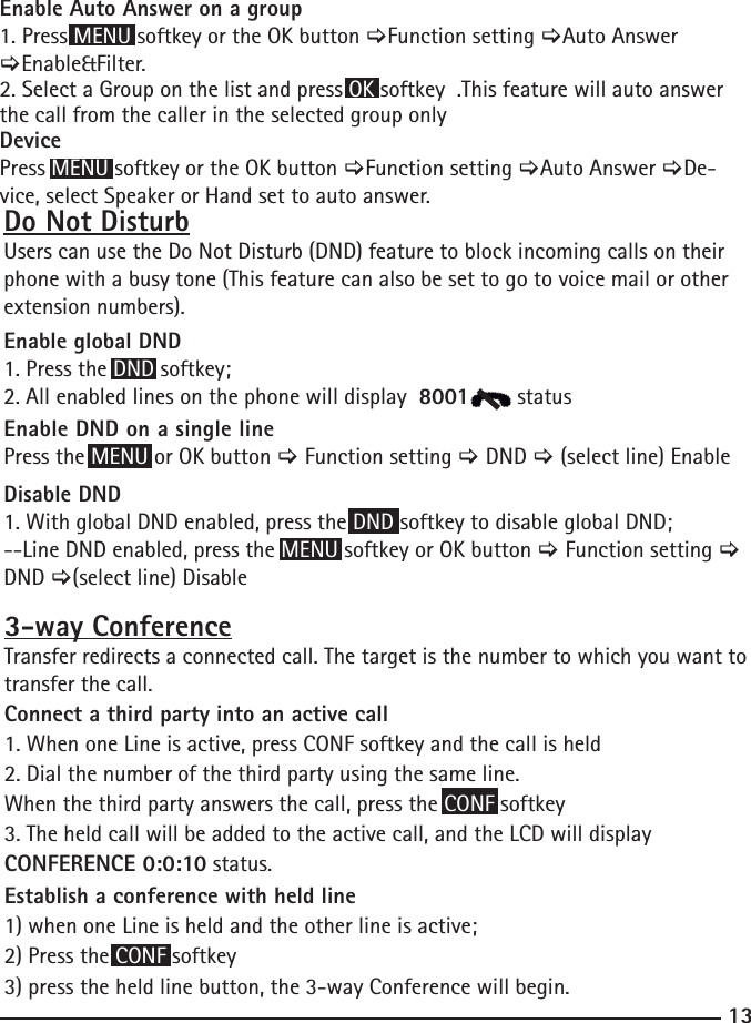 133-way ConferenceTransfer redirects a connected call. The target is the number to which you want to transfer the call.Connect a third party into an active call1. When one Line is active, press CONF softkey and the call is held2. Dial the number of the third party using the same line.When the third party answers the call, press the CONF softkey3. The held call will be added to the active call, and the LCD will display  CONFERENCE 0:0:10 status.Establish a conference with held line1) when one Line is held and the other line is active;2) Press the CONF softkey3) press the held line button, the 3-way Conference will begin.Do Not DisturbUsers can use the Do Not Disturb (DND) feature to block incoming calls on their phone with a busy tone (This feature can also be set to go to voice mail or other extension numbers).Enable global DND1. Press the DND softkey;2. All enabled lines on the phone will display  8001       statusEnable DND on a single linePress the MENU or OK button &gt; Function setting &gt; DND &gt; (select line) EnableDisable DND1. With global DND enabled, press the DND softkey to disable global DND;--Line DND enabled, press the MENU softkey or OK button &gt; Function setting &gt; DND &gt;(select line) DisableEnable Auto Answer on a group1. Press MENU softkey or the OK button &gt;Function setting &gt;Auto Answer &gt;Enable&amp;Filter.2. Select a Group on the list and press OK softkey  .This feature will auto answer the call from the caller in the selected group onlyDevicePress MENU softkey or the OK button &gt;Function setting &gt;Auto Answer &gt;De-vice, select Speaker or Hand set to auto answer.