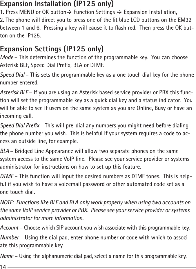 14Expansion Installation (IP125 only)1. Press MENU or OK button&gt; Function Settings &gt; Expansion Installation,2. The phone will direct you to press one of the lit blue LCD buttons on the EM32 between 1 and 6.  Pressing a key will cause it to ash red.  Then press the OK but-ton on the IP125.Expansion Settings (IP125 only)Mode – This determines the function of the programmable key.  You can choose Asterisk BLF, Speed Dial Prex, BLA or DTMF.  Speed Dial – This sets the programmable key as a one touch dial key for the phone number entered.  Asterisk BLF – If you are using an Asterisk based service provider or PBX this func-tion will set the programmable key as a quick dial key and a status indicator.  You will be able to see if users on the same system as you are Online, Busy or have an incoming call.Speed Dial Prex – This will pre-dial any numbers you might need before dialing the phone number you wish.  This is helpful if your system requires a code to ac-cess an outside line, for example.BLA – Bridged Line Appearance will allow two separate phones on the same system access to the same VoIP line.  Please see your service provider or systems administrator for instructions on how to set up this feature.DTMF – This function will input the desired numbers as DTMF tones.  This is help-ful if you wish to have a voicemail password or other automated code set as a one touch dial.NOTE:  Functions like BLF and BLA only work properly when using two accounts on the same VoIP service provider or PBX.  Please see your service provider or systems administrator for more information.Account – Choose which SIP account you wish associate with this programmable key.  Number – Using the dial pad, enter phone number or code with which to associ-ate this programmable key.Name – Using the alphanumeric dial pad, select a name for this programmable key.