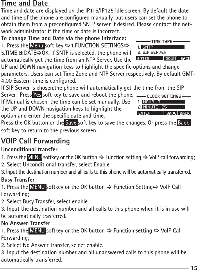 157LPHW\SH61736,36HUYHU(QWHU&apos;2:1%$&amp;.&amp;ORFN6HWWLQJV+RXU0LQXWHHQWHUVDYH%$&amp;.Time and Date Time and date are displayed on the IP115/IP125 idle screen. By default the date and time of the phone are congured manually, but users can set the phone to obtain them from a precongured SNTP server if desired. Please contact the net-work administrator if the time or date is incorrect. To change Time and Date via the phone interface: 1. Press the Menu soft key &gt;1.FUNCTION SETTINGS&gt;5.TIME &amp; DATE&gt;OK. If SNTP is selected, the phone will automatically get the time from an NTP Server. Use the UP and DOWN navigation keys to highlight the specic options and change parameters. Users can set Time Zone and NTP Server respectively. By default GMT-4:00 Eastern time is congured. If SIP Server is chosen,the phone will automatically get the time from the SIP Server.  Press Yes soft key to save and reboot the phone.If Manual is chosen, the time can be set manually. Use the UP and DOWN navigation keys to highlight the option and enter the specic date and time. Press the OK button or the Save soft key to save the changes. Or press the Back soft key to return to the previous screen. VOIP Call ForwardingUnconditional transfer1. Press the MENU softkey or the OK button &gt; Function setting &gt; VoIP call forwarding;2. Select Unconditional transfer, select Enable.3. Input the destination number and all calls to this phone will be automatically transferred. Busy Transfer1. Press the MENU softkey or the OK button &gt; Function Setting&gt; VoIP Call Forwarding;2. Select Busy Transfer, select enable.3. Input the destination number and all calls to this phone when it is in use will be automatically trasferred.No Answer Transfer1. Press the MENU softkey or the OK button &gt; Function setting &gt; VoIP Call Forwarding;2. Select No Answer Transfer, select enable.3. Input the destination number and all unanswered calls to this phone will be automatically transferred.