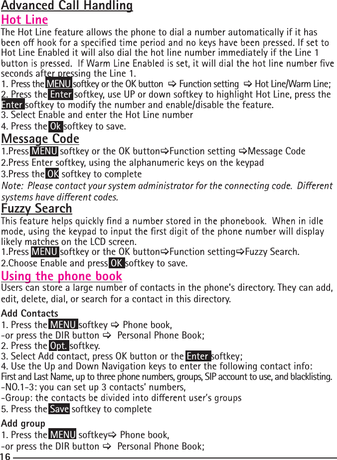 16Advanced Call HandlingHot LineThe Hot Line feature allows the phone to dial a number automatically if it has Hot Line Enabled it will also dial the hot line number immediately if the Line 1 seconds after pressing the Line 1.1. Press the MENU softkey or the OK button  &gt; Function setting  &gt; Hot Line/Warm Line;2. Press the Enter softkey, use UP or down softkey to highlight Hot Line, press the Enter softkey to modify the number and enable/disable the feature.3. Select Enable and enter the Hot Line number4. Press the Ok softkey to save.Message Code1.Press MENU softkey or the OK button&gt;Function setting &gt;Message Code2.Press Enter softkey, using the alphanumeric keys on the keypad3.Press the OK softkey to completeFuzzy Searchlikely matches on the LCD screen.1.Press MENU softkey or the OK button&gt;Function setting&gt;Fuzzy Search.2.Choose Enable and press OK softkey to save.Using the phone bookUsers can store a large number of contacts in the phone’s directory. They can add, edit, delete, dial, or search for a contact in this directory.Add Contacts 1. Press the MENU softkey &gt; Phone book,-or press the DIR button &gt;  Personal Phone Book;2. Press the Opt. softkey. 3. Select Add contact, press OK button or the Enter softkey;4. Use the Up and Down Navigation keys to enter the following contact info:First and Last Name, up to three phone numbers, groups, SIP account to use, and blacklisting.-NO.1-3: you can set up 3 contacts’ numbers,5. Press the Save softkey to completeAdd group 1. Press the MENU softkey&gt; Phone book,-or press the DIR button &gt;  Personal Phone Book;