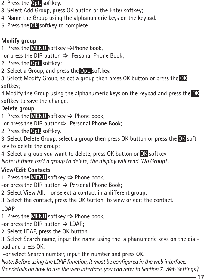 172. Press the Opt. softkey. 3. Select Add Group, press OK button or the Enter softkey;4. Name the Group using the alphanumeric keys on the keypad.5. Press the OK softkey to complete.Modify group 1. Press the MENU softkey &gt;Phone book,-or press the DIR button &gt;  Personal Phone Book;2. Press the Opt. softkey;2. Select a Group, and press the Opt. softkey.3. Select Modify Group, select a group then press OK button or press the OK softkey;4.Modify the Group using the alphanumeric keys on the keypad and press the OK softkey to save the change.Delete group 1. Press the MENU softkey &gt; Phone book,-or press the DIR button&gt;  Personal Phone Book;2. Press the Opt. softkey. 3. Select Delete Group, select a group then press OK button or press the OK soft-key to delete the group;4. Select a group you want to delete, press OK button or OK softkeyNote: If there isn’t a group to delete, the display will read “No Group!’. View/Edit Contacts 1. Press the MENU softkey &gt; Phone book,-or press the DIR button &gt; Personal Phone Book;2. Select View All,  -or select a contact in a dierent group;3. Select the contact, press the OK button  to view or edit the contact.LDAP 1. Press the MENU softkey &gt; Phone book,-or press the DIR button &gt; LDAP;2. Select LDAP, press the OK button.3. Select Search name, input the name using the  alphanumeric keys on the dial-pad and press OK. -or select Search number, input the number and press OK.Note: Before using the LDAP function, it must be congured in the web interface.(For details on how to use the web interface, you can refer to Section 7. Web Settings.)