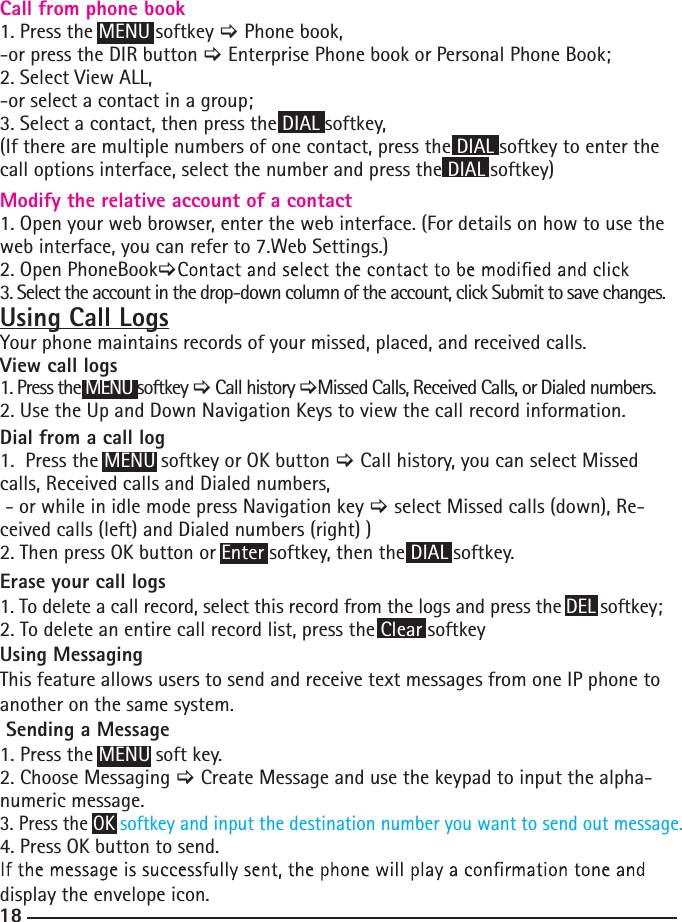 18Call from phone book  1. Press the MENU softkey &gt; Phone book,-or press the DIR button &gt; Enterprise Phone book or Personal Phone Book;2. Select View ALL,-or select a contact in a group;3. Select a contact, then press the DIAL softkey,(If there are multiple numbers of one contact, press the DIAL softkey to enter the call options interface, select the number and press the DIAL softkey)  Modify the relative account of a contact  1. Open your web browser, enter the web interface. (For details on how to use the web interface, you can refer to 7.Web Settings.)2. Open PhoneBook&gt;3. Select the account in the drop-down column of the account, click Submit to save changes.Using Call LogsYour phone maintains records of your missed, placed, and received calls.View call logs 1. Press the MENU softkey &gt; Call history &gt;Missed Calls, Received Calls, or Dialed numbers.2. Use the Up and Down Navigation Keys to view the call record information.Dial from a call log 1.  Press the MENU softkey or OK button &gt; Call history, you can select Missed calls, Received calls and Dialed numbers, - or while in idle mode press Navigation key &gt; select Missed calls (down), Re-ceived calls (left) and Dialed numbers (right) )  2. Then press OK button or Enter softkey, then the DIAL softkey.Erase your call logs 1. To delete a call record, select this record from the logs and press the DEL softkey;2. To delete an entire call record list, press the Clear softkeyUsing MessagingThis feature allows users to send and receive text messages from one IP phone to another on the same system.  Sending a Message1. Press the MENU soft key.2. Choose Messaging &gt; Create Message and use the keypad to input the alpha-numeric message.3. Press the OK softkey and input the destination number you want to send out message.4. Press OK button to send.display the envelope icon.