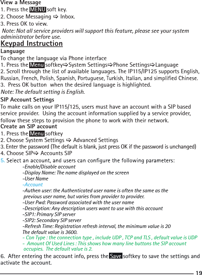 19 -Enable/Disable account  -Display Name: The name displayed on the screen  -User Name  -Account  -Authen user: the Authenticated user name is often the same as the   previous user name, but varies from provider to provider.  -User Pwd: Password associated with the user name  -Description: Any description users want to use with this account  -SIP1: Primary SIP server   -SIP2: Secondary SIP server  -Refresh Time: Registration refresh interval, the minimum value is 20   - Con Type : the connection type , include UDP , TCP and TLS , default value is UDP   -  Amount Of Used Lines : This shows how many line buttons the SIP account    occupies.  The default value is 2.   The default value is 3600.6.  After entering the account info, press the Save softkey to save the settings and activate the account.5.View a Message1. Press the MENU soft key.2. Choose Messaging &gt; Inbox.3. Press OK to view. Note: Not all service providers will support this feature, please see your system administrator before use. Keypad InstructionLanguage To change the language via Phone interface 1. Press the Menu softkey&gt;System Settings&gt;Phone Settings&gt;Language2. Scroll through the list of available languages. The IP115/IP125 supports English, 3.  Press OK button  when the desired language is highlighted. Note: The default setting is English.SIP Account SettingsTo make calls on your IP115/125, users must have an account with a SIP based service provider.  Using the account information supplied by a service provider, follow these steps to provision the phone to work with their network.Create an SIP account 1. Press the Menu softkey2. Choose System Settings &gt; Advanced Settings3. Enter the password (The default is blank, just press OK if the password is unchanged) 4. Choose SIP&gt; Accounts SIP