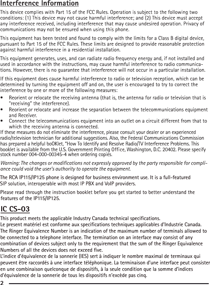 This product meets the applicable Industry Canada technical specifications. Le present matériel est conforme aux specifications techniques applicables d’Industrie Canada.The Ringer Equivalence Number is an indication of the maximum number of terminals allowed to be connected to a telephone interface. The termination on an interface may consist of any combination of devices subject only to the requirement that the sum of the Ringer Equivalence Numbers of all the devices does not exceed five. L’indice d’équivalence de la sonnerie (IES) sert à indiquer le nombre maximal de terminaux qui peuvent être raccordés à une interface téléphonique. La terminaison d’une interface peut consister en une combinaison quelconque de dispositifs, à la seule condition que la somme d’indices d’équivalence de la sonnerie de tous les dispositifs n’excède pas cinq.IC CS-03The RCA IP115/IP125 phone is designed for business environment use. It is a full-featuredfeatures of the IP115/IP125.