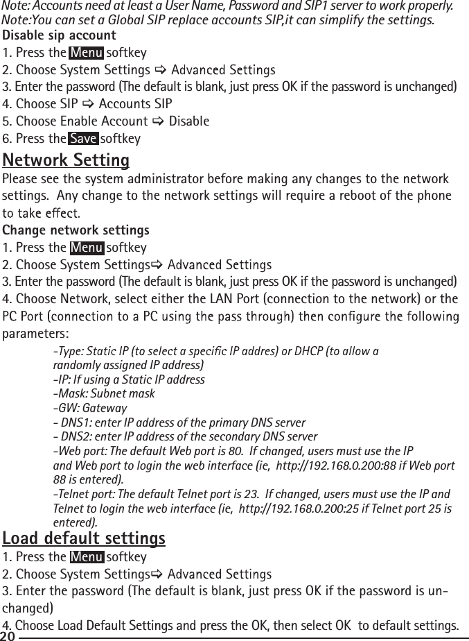 20Disable sip account 1. Press the Menu softkey2. Choose System Settings &gt;3. Enter the password (The default is blank, just press OK if the password is unchanged) 4. Choose SIP &gt; Accounts SIP5. Choose Enable Account &gt; Disable6. Press the Save softkey Network SettingPlease see the system administrator before making any changes to the network settings.  Any change to the network settings will require a reboot of the phone Change network settings 1. Press the Menu softkey2. Choose System Settings&gt;3. Enter the password (The default is blank, just press OK if the password is unchanged) 4. Choose Network, select either the LAN Port (connection to the network) or the parameters:    randomly assigned IP address)   -IP: If using a Static IP address  -Mask: Subnet mask -GW: Gateway   - DNS1: enter IP address of the primary DNS server  - DNS2: enter IP address of the secondary DNS server  -Web port: The default Web port is 80.  If changed, users must use the IP     and Web port to login the web interface (ie,  http://192.168.0.200:88 if Web port    88 is entered).    -Telnet port: The default Telnet port is 23.  If changed, users must use the IP and    Telnet to login the web interface (ie,  http://192.168.0.200:25 if Telnet port 25 is   entered).Load default settings1. Press the Menu softkey2. Choose System Settings&gt;3. Enter the password (The default is blank, just press OK if the password is un-changed) 4. Choose Load Default Settings and press the OK, then select OK  to default settings.Note: Accounts need at least a User Name, Password and SIP1 server to work properly.Note:You can set a Global SIP replace accounts SIP,it can simplify the settings.