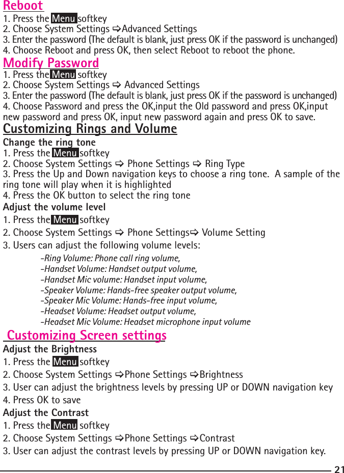 21Reboot1. Press the Menu softkey 2. Choose System Settings &gt;Advanced Settings3. Enter the password (The default is blank, just press OK if the password is unchanged) 4. Choose Reboot and press OK, then select Reboot to reboot the phone. Modify Password1. Press the Menu softkey 2. Choose System Settings &gt; Advanced Settings3. Enter the password (The default is blank, just press OK if the password is un changed) 4. Choose Password and press the OK,input the Old password and press OK,input new password and press OK, input new password again and press OK to save.Customizing Rings and VolumeChange the ring tone 1. Press the Menu softkey2. Choose System Settings &gt; Phone Settings &gt; Ring Type3. Press the Up and Down navigation keys to choose a ring tone.  A sample of the ring tone will play when it is highlighted4. Press the OK button to select the ring toneAdjust the volume level 1. Press the Menu softkey2. Choose System Settings &gt; Phone Settings&gt; Volume Setting3. Users can adjust the following volume levels: -Ring Volume: Phone call ring volume,  -Handset Volume: Handset output volume,   -Handset Mic volume: Handset input volume,   -Speaker Volume: Hands-free speaker output volume,   -Speaker Mic Volume: Hands-free input volume,   -Headset Volume: Headset output volume,   -Headset Mic Volume: Headset microphone input volume Customizing Screen settingsAdjust the Brightness1. Press the Menu softkey2. Choose System Settings &gt;Phone Settings &gt;Brightness3. User can adjust the brightness levels by pressing UP or DOWN navigation key4. Press OK to saveAdjust the Contrast1. Press the Menu softkey2. Choose System Settings &gt;Phone Settings &gt;Contrast3. User can adjust the contrast levels by pressing UP or DOWN navigation key.