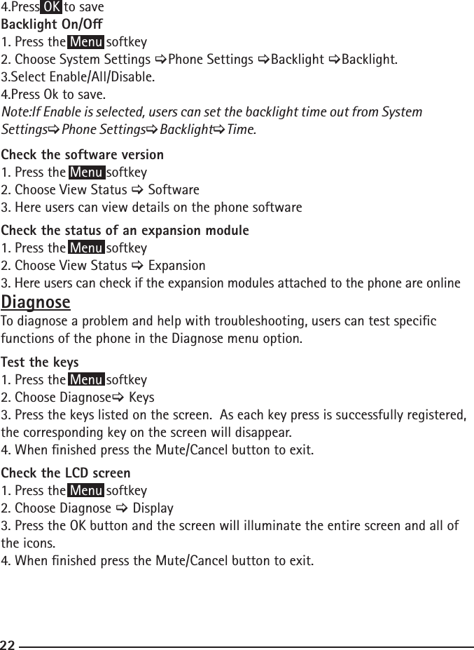 224.Press OK to saveBacklight On/O1. Press the Menu softkey2. Choose System Settings &gt;Phone Settings &gt;Backlight &gt;Backlight.3.Select Enable/All/Disable.4.Press Ok to save.Note:If Enable is selected, users can set the backlight time out from System Settings&gt;Phone Settings&gt;Backlight&gt;Time.Check the software version 1. Press the Menu softkey2. Choose View Status &gt; Software3. Here users can view details on the phone softwareCheck the status of an expansion module 1. Press the Menu softkey2. Choose View Status &gt; Expansion3. Here users can check if the expansion modules attached to the phone are onlineDiagnoseTo diagnose a problem and help with troubleshooting, users can test specic functions of the phone in the Diagnose menu option.  Test the keys 1. Press the Menu softkey2. Choose Diagnose&gt; Keys3. Press the keys listed on the screen.  As each key press is successfully registered, the corresponding key on the screen will disappear.  4. When nished press the Mute/Cancel button to exit.Check the LCD screen 1. Press the Menu softkey2. Choose Diagnose &gt; Display3. Press the OK button and the screen will illuminate the entire screen and all of the icons.  4. When nished press the Mute/Cancel button to exit.