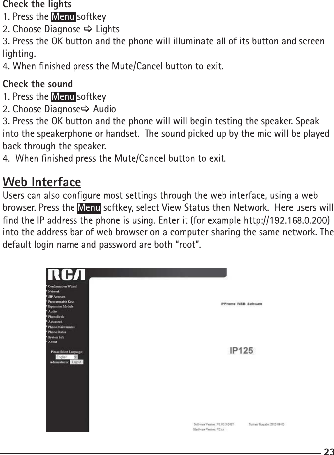 23Check the lights 1. Press the Menu softkey2. Choose Diagnose &gt; Lights3. Press the OK button and the phone will illuminate all of its button and screen lighting.  Check the sound 1. Press the Menu softkey2. Choose Diagnose&gt; Audio3. Press the OK button and the phone will will begin testing the speaker. Speak into the speakerphone or handset.  The sound picked up by the mic will be played back through the speaker. Web Interfacebrowser. Press the Menu softkey, select View Status then Network.  Here users will into the address bar of web browser on a computer sharing the same network. The default login name and password are both “root”.