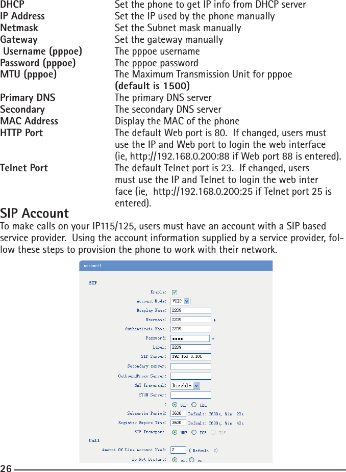 26DHCP    Set the phone to get IP info from DHCP serverIP Address    Set the IP used by the phone manuallyNetmask  Set the Subnet mask manuallyGateway     Set the gateway manually Username (pppoe)  The pppoe usernamePassword (pppoe)   The pppoe passwordMTU (pppoe)    The Maximum Transmission Unit for pppoe    (default is 1500)Primary DNS  The primary DNS serverSecondary    The secondary DNS serverMAC Address    Display the MAC of the phoneHTTP Port    The default Web port is 80.  If changed, users must       use the IP and Web port to login the web interface       (ie, http://192.168.0.200:88 if Web port 88 is entered).  Telnet Port    The default Telnet port is 23.  If changed, users      must use the IP and Telnet to login the web inter         face (ie,  http://192.168.0.200:25 if Telnet port 25 is       entered).SIP AccountTo make calls on your IP115/125, users must have an account with a SIP based service provider.  Using the account information supplied by a service provider, fol-low these steps to provision the phone to work with their network.