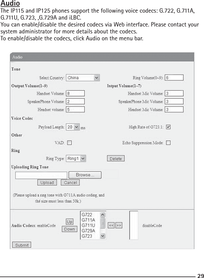 29AudioThe IP115 and IP125 phones support the following voice codecs: G.722, G.711A, G.711U, G.723, ,G.729A and iLBC.You can enable/disable the desired codecs via Web interface. Please contact your system administrator for more details about the codecs.To enable/disable the codecs, click Audio on the menu bar.  