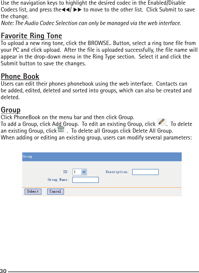 30Use the navigation keys to highlight the desired codec in the Enabled/Disable Codecs list, and press theWW/ XX to move to the other list.  Click Submit to save the change.Note: The Audio Codec Selection can only be managed via the web interface.Favorite Ring ToneTo upload a new ring tone, click the BROWSE.. Button, select a ring tone le from your PC and click upload.  After the le is uploaded successfully, the le name will appear in the drop-down menu in the Ring Type section.  Select it and click the Submit button to save the changes.Phone BookUsers can edit their phones phonebook using the web interface.  Contacts can be added, edited, deleted and sorted into groups, which can also be created and deleted.  GroupClick PhoneBook on the menu bar and then click Group. To add a Group, click Add Group.  To edit an existing Group, click  .  To delete an existing Group, click  .  To delete all Groups click Delete All Group.When adding or editing an existing group, users can modify several parameters: