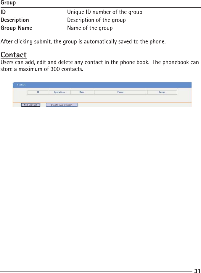 31GroupID      Unique ID number of the groupDescription    Description of the groupGroup Name    Name of the groupAfter clicking submit, the group is automatically saved to the phone.ContactUsers can add, edit and delete any contact in the phone book.  The phonebook can store a maximum of 300 contacts. 