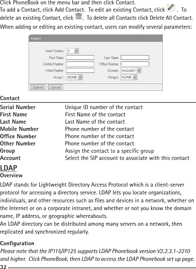 32Click PhoneBook on the menu bar and then click Contact. To add a Contact, click Add Contact.  To edit an existing Contact, click   .  To delete an existing Contact, click  .  To delete all Contacts click Delete All Contact.When adding or editing an existing contact, users can modify several parameters:ContactSerial Number    Unique ID number of the contactFirst Name   First Name of the contactLast Name    Last Name of the contactMobile Number    Phone number of the contact    Phone number of the contactOther Number    Phone number of the contactGroup    Account     Select the SIP account to associate with this contactLDAPOverviewLDAP stands for Lightweight Directory Access Protocol which is a client-server protocol for accessing a directory service. LDAP lets you locate organizations, the Internet or on a corporate intranet, and whether or not you know the domain name, IP address, or geographic whereabouts.An LDAP directory can be distributed among many servers on a network, then replicated and synchronized regularly.Please note that the IP115/IP125 supports LDAP Phonebook version V2.2.3.1-2210 and higher.  Click PhoneBook, then LDAP to access the LDAP Phonebook set up page.   