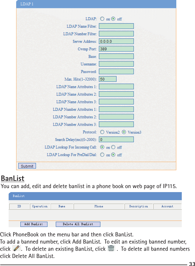 33Click PhoneBook on the menu bar and then click BanList. To add a banned number, click Add BanList.  To edit an existing banned number, click  .  To delete an existing BanList, click   .  To delete all banned numbers click Delete All BanList.BanListYou can add, edit and delete banlist in a phone book on web page of IP115. 